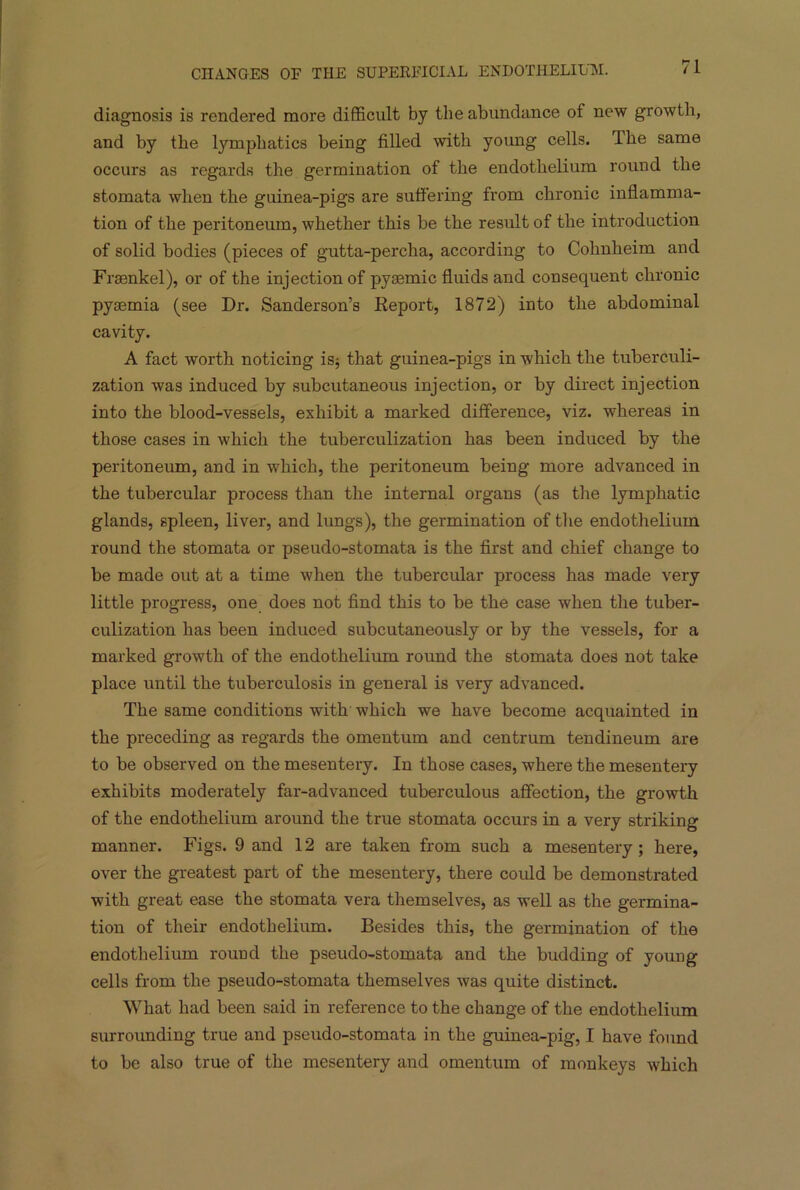 diagnosis is rendered more difficult by the abundance of new growth, and by the lymphatics being filled with young cells. The same occurs as regards the germination of the endothelium round the stomata when the guinea-pigs are suffering from chronic inflamma- tion of the peritoneum, whether this be the result of the introduction of solid bodies (pieces of gutta-percha, according to Cohnheim and Frsenkel), or of the injection of pysemic fluids and consequent chronic pyaemia (see Dr. Sanderson’s Deport, 1872) into the abdominal cavity. A fact worth noticing is; that guinea-pigs in which the tuberculi- zation was induced by subcutaneous injection, or by direct injection into the blood-vessels, exhibit a marked difference, viz. whereas in those cases in which the tuberculization has been induced by the peritoneum, and in which, the peritoneum being more advanced in the tubercular process than the internal organs (as the lymphatic glands, spleen, liver, and lungs), the germination of the endothelium round the stomata or pseudo-stomata is the first and chief change to be made out at a time when the tubercular process has made very little progress, one does not find this to be the case when the tuber- culization has been induced subcutaneously or by the vessels, for a marked growth of the endothelium round the stomata does not take place until the tuberculosis in general is very advanced. The same conditions with which we have become acquainted in the preceding as regards the omentum and centrum tendineum are to be observed on the mesentery. In those cases, where the mesentery exhibits moderately far-advanced tuberculous affection, the growth of the endothelium around the true stomata occurs in a very striking manner. Figs. 9 and 12 are taken from such a mesentery; here, over the greatest part of the mesentery, there could be demonstrated with great ease the stomata vera themselves, as well as the germina- tion of their endothelium. Besides this, the germination of the endothelium rouud the pseudo-stomata and the budding of young cells from the pseudo-stomata themselves was quite distinct. What had been said in reference to the change of the endothelium surrounding true and pseudo-stomata in the guinea-pig, I have found to be also true of the mesentery and omentum of monkeys which