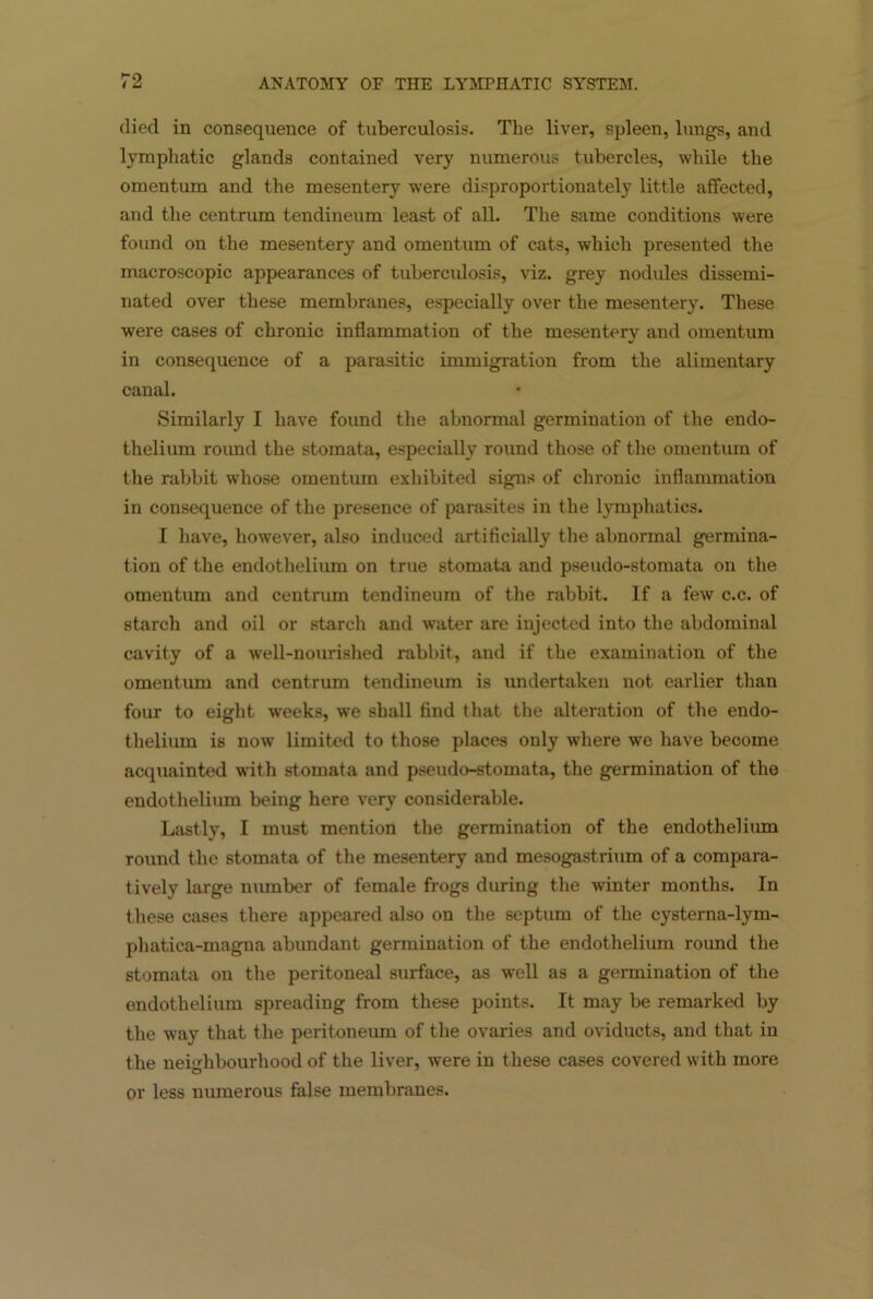 died in consequence of tuberculosis. The liver, spleen, lungs, and lymphatic glands contained very numerous tubercles, while the omentum and the mesentery were disproportionately little affected, and the centrum tendineum least of all. The same conditions were found on the mesentery and omentum of cats, which presented the macroscopic appearances of tubercidosis, viz. grey nodules dissemi- nated over these membranes, especially over the mesentery. These were cases of chronic inflammation of the mesentery and omentum in consequence of a parasitic immigration from the alimentary canal. Similarly I have found the abnormal germination of the endo- thelium roimd the stomata, especially round those of the omentum of the rabbit whose omentum exhibited signs of chronic inflammation in consequence of the presence of parasites in the lymphatics. I have, however, also induced artificially the abnormal germina- tion of the endothelium on true stomata and pseudo-stomata on the omentum and centrum tendineum of the rabbit. If a few c.c. of starch and oil or starch and water are injected into the abdominal cavity of a well-nourished rabbit, and if the examination of the omentum and centrum tendineum is undertaken not earlier than four to eight weeks, we shall find that the alteration of the endo- thelium is now limited to those places only where we have become acquainted with stomata and pseudo-stomata, the germination of the endothelium being here very considerable. Lastly, I must mention the germination of the endothelium round the stomata of the mesentery and mesogastrium of a compara- tively large number of female frogs during the winter months. In these cases there appeared also on the septum of the cysterna-lym- phatica-magna abundant germination of the endothelium round the stomata on the peritoneal surface, as well as a germination of the endothelium spreading from these points. It may be remarked by the way that the peritoneum of the ovaries and oviducts, and that in the neighbourhood of the liver, were in these cases covered with more or less numerous false membranes.
