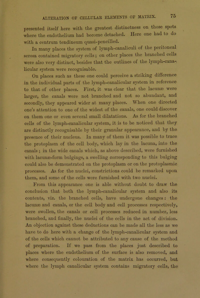 presented itself here with the greatest distinctness on those spots where the endothelium had become detached. Here one had to do with a centrum tendineum quasi-pencilled. In many places the system of lymph-canaliculi of the peritoneal serosa contained migratory cells; on other places the branched cells were also very distinct, besides that the outlines of the lymph-cana- licular system were recognisable. On places such as these one could perceive a striking difference in the individual parts of the lymph-canalicular system in reference to that of other places. First, it was clear that the lacunse were larger, the canals were not branched and not so abundant, and secondly, they appeared wider at many places. When one directed one’s attention to one of the widest of the canals, one could discover on them one or even several small dilatations. As for the branched cells of the lymph-canalicular system, it is to be noticed that they are distinctly recognisable by their granular appearance, and by the presence of their nucleus. In many of them it was possible to trace the protoplasm of the cell body, which lay in the lacuna, into the canals ; in the wide canals which, as above described, were furnished with lacunse-form bulgings, a swelling corresponding to this bulging could also be demonstrated on the protoplasm or on the protoplasmic processes. As for the nuclei, constrictions could be remarked upon them, and some of the cells were furnished with two nuclei. From this appearance one is able without doubt to draw the conclusion that both the lymph-canalicular system and also its contents, viz. the branched cells, have undergone changes: the lacunse and canals, or the cell body and cell processes respectively, were swollen, the canals or cell processes reduced in number, less branched, and finally, the nuclei of the cells in the act of division. An objection against these deductions can be made all the less as we have to do here with a change of the lymph-canalicular system and of the cells which cannot be attributed to any cause of the method of preparation. If we pass from the places just described to places where the endothelium of the surface is also removed, and where consequently colouration of the matrix has occurred, but where the lymph canalicular system contains migratory cells, the