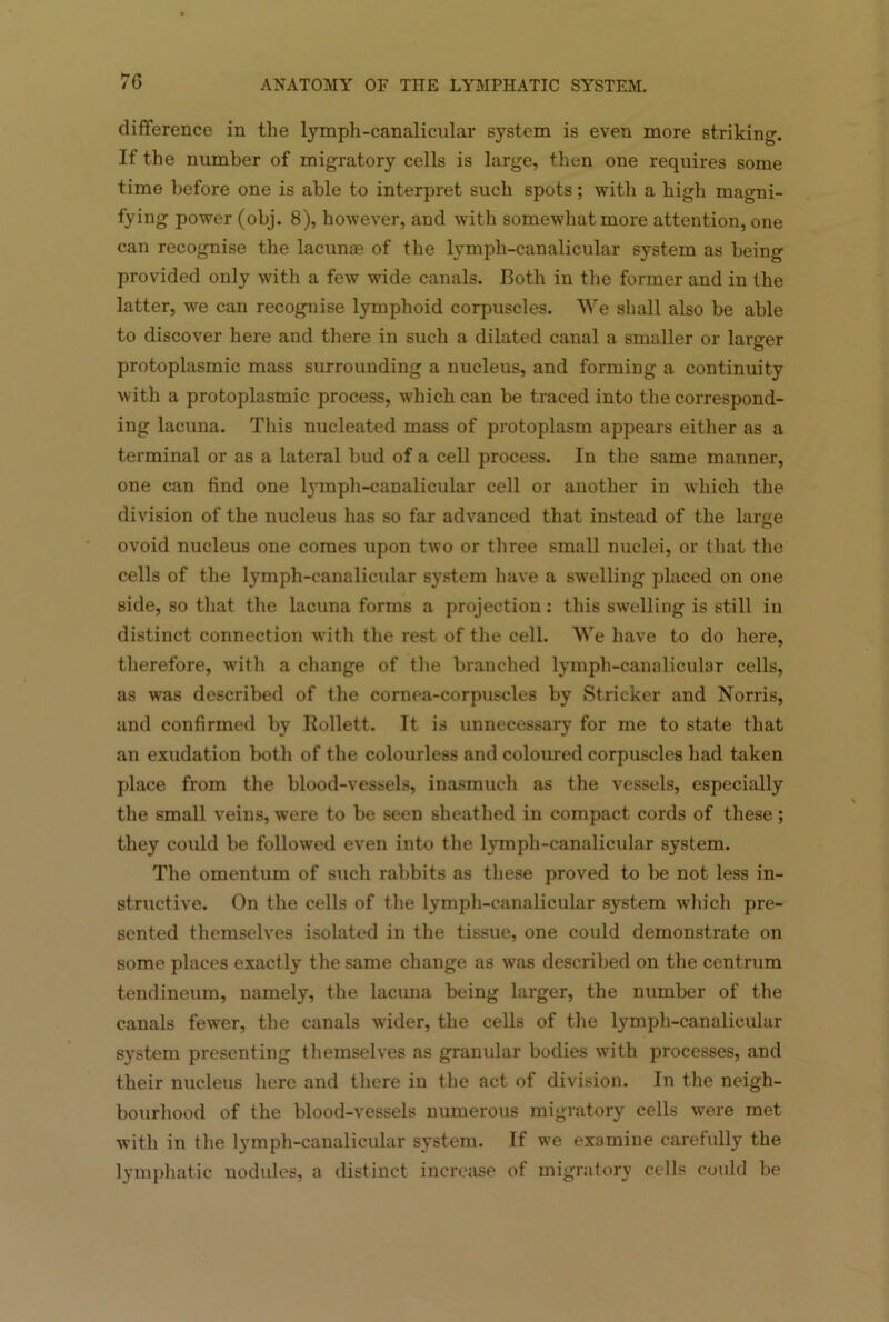 difference in the lymph-canalicular system is even more striking. If the number of migratory cells is large, then one requires some time before one is able to interpret such spots; with a high magni- fying power (obj. 8), however, and with somewhat more attention, one can recognise the lacunae of the lymph-canalicular system as being provided only with a few wide canals. Both in the former and in the latter, we can recognise lymphoid corpuscles. We shall also be able to discover here and there in such a dilated canal a smaller or larger protoplasmic mass surrounding a nucleus, and forming a continuity with a protoplasmic process, which can be traced into the correspond- ing lacuna. This nucleated mass of protoplasm appears either as a terminal or as a lateral bud of a cell process. In the same manner, one can find one lymph-canalicular cell or another in which the division of the nucleus has so far advanced that instead of the large ovoid nucleus one comes upon two or three small nuclei, or that the cells of the lymph-canalicidar system have a swelling placed on one side, so that the lacuna forms a projection : this swelling is still in distinct connection with the rest of the cell. We have to do here, therefore, with a change of the branched lymph-canalicular cells, as was described of the cornea-corpuscles by Strieker and Norris, and confirmed by Rollett. It is unnecessary for me to state that an exudation both of the colourless and coloured corpuscles had taken place from the blood-vessels, inasmuch as the vessels, especially the small veins, were to be seen sheathed in compact cords of these; they could be followed even into the lymph-canalicular system. The omentum of such rabbits as these proved to be not less in- structive. On the cells of the lymph-canalicular system which pre- sented themselves isolated in the tissue, one could demonstrate on some places exactly the same change as was described on the centrum tendineum, namely, the lacuna being larger, the number of the canals fewer, the canals wider, the cells of the lympli-canalicular system presenting themselves as granular bodies with processes, and their nucleus here and there in the act of division. In the neigh- bourhood of the blood-vessels numerous migratory cells wrere met with in the lymph-canalicular system. If we examine carefully the lymphatic nodules, a distinct increase of migratory cells could be