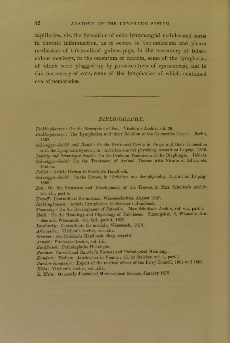 capillaries, viz. tlie formation of endo-lymphangial nodules and cords in chronic inflammation, as it occurs in the omentum and pleura mediastini of tuberculised guinea-pigs, in the mesentery of tuber- culous monkeys, in the omentum of rabbits, some of the lymphatics of which were plugged up by parasites (ova of cysticercus), and in the mesentery of cats, some of the lymphatics of which contained ova of nematodes. B1BLIOORAFET. Recklinghausen: On the Resorption of Fat. Virchow’s Archiv, vol. 36. Recklinghausen: The Lymphatics and their Relation to the Connective Tissue. Berlin, 1862. Schweigger-Seidel and Dogiel: On the Peritoneal Cavity in Frogs, and their Connection with the Lymphatic System ; in ‘ Arbeiten aus der physiolog. Anstalt zu Leipzig,’ 1866. Ludwig and Schweigger-Seidel: On the Centrum Tendineum of the Diaphragm. Ibidem. Schweigger-Seidel: On the Treatment of Animal Tissues with Nitrate of Silver, etc. Ibidem. Rollett: Article Cornea in Strieker's Handbook. Schweigger-Seidel: On the Cornea, in ‘Arbeiten aus der physiolog. Anstalt zu Leipzig,’ 1869. Boll: On the Structure and Development of the Tissues, in Max Schultze’s Archiv, vol. vii., part 4. Knauff: Centralblatt fur medizin. Wissenschaften, August 1867. Recklinghausen : Article Lymphatics, in Strieker's Handbook. Flemming: On the Development of Fat-cells. Max Schultze’s Archiv, vol. vii., part 1. Tbldt: On the Histology and Physiology of Fat-tissue. Sitzungsber. d. Wiener k. Aca- demic d. Wissonsch., vol. lxii., part 4, 1870. Lavdovsky: Centralblatt fur medizin. Wissensch., 1872. A/onassiew: Virchow’s Archiv, vol. xliv. Strieker: See Stricker’6 Handbook, chap, xxxviii. Arnold; Virchow’s Archiv, vol. liii. Rindfleisch: Pathologische Histologie. Ranvier: Corveil and Ranvier’s Normal and Pathological Histology. Kundrat: Medicin. Jahrbucher in Vienna ; ed. by Strieker, vol. i., part 1. Burdon-Sanderson : Report of the medical officer of the Privy Council, 1867 and 1868. Klebs: Virchow's Archiv, vol. xliv. E. Klein : Quarterly Journal of Microscopical Science, January 1872.