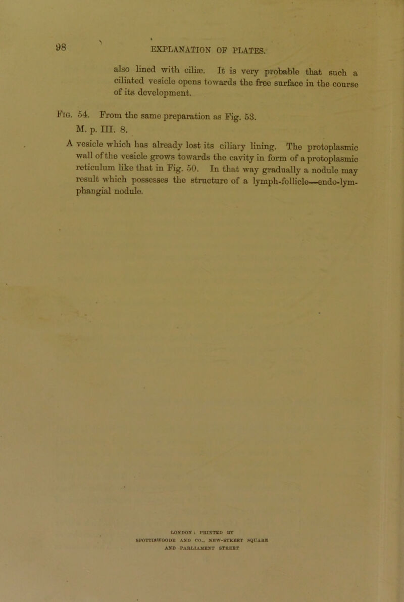 also lined with cilia’. It is very probable that such a ciliated vesicle opens towards the free surface in the course of its development. Fig. 54. From the same preparation as Fig. 53. M. p. III. 8. A vesicle which has already lost its ciliary lining. The protoplasmic wall of the vesicle grows towards the cavity in form of a protoplasmic reticulum like that in Fig. 50. In that way gradually a nodule may result which possesses the structure of a lympk-folliclo—-endo-lym- phangial nodule. LONDON : PRINTED BY SPOTTISWOODE AND CO., NEW-STREET SQUARE AND PARLIAMENT STREET