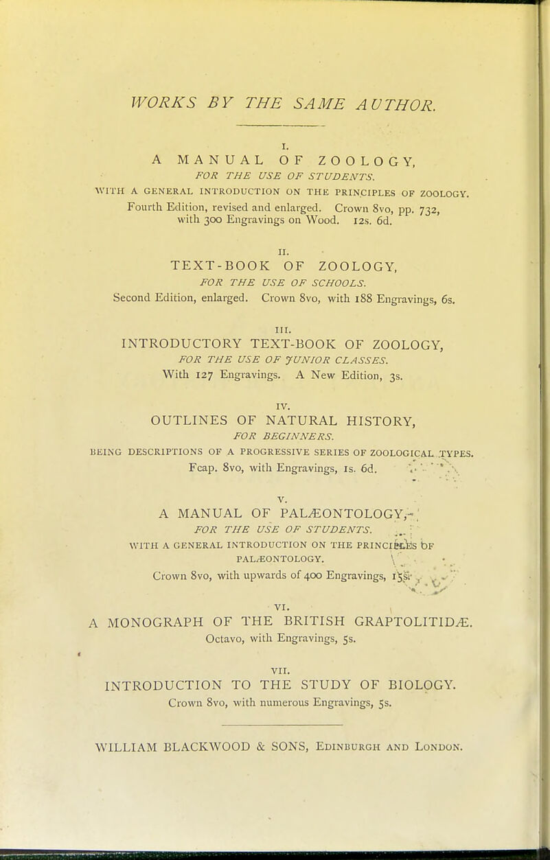 WORKS BY THE SAME AUTHOR. I. A MANUAL OF ZOOLOGY, FOJi THE USE OF STUDENTS. WITH A GENERAL INTRODUCTION ON THE PRINCIPLES OF ZOOLOGY. Fourth Edition, revised and enlarged. Crown 8vo, pp. 732, with 300 Engravings on Wood. 12s. 6d. II. TEXT-BOOK OF ZOOLOGY, FOR THE USE OF SCHOOLS. Second Edition, enlarged. Crown 8vo, with 188 Engravings, 6s. III. INTRODUCTORY TEXT-BOOK OF ZOOLOGY, FOR THE USE OF JUNIOR CLASSES. With 127 Engravings. A New Edition, 3s. IV. OUTLINES OF NATURAL HISTORY, FOR BEGINNERS. IIEING DESCRIPTIONS OF A PROGRESSIVE SERIES OF ZOOLOGICAL..TYPES. Fcap. 8vo, with Engravings, is. 6d. \''.\ V. A MANUAL OF PALEONTOLOGY,-.' FOR THE USE OF STUDENTS. WITH A GENERAL INTRODUCTION ON THE PRINCiecijs bF PAL/EONTOLOGY. \ Crown 8vo, with upwards of 400 Engravings, ijsi' ^- . VI. A MONOGRAPH OF THE BRITISH GRAPTOLITIDE. Octavo, with Engravings, 5s. VIL INTRODUCTION TO THE STUDY OF BIOLOGY. Crown 8vo, with numerous Engravings, 53. WILLIAM BLACKWOOD & SONS, Edinburgh and London.