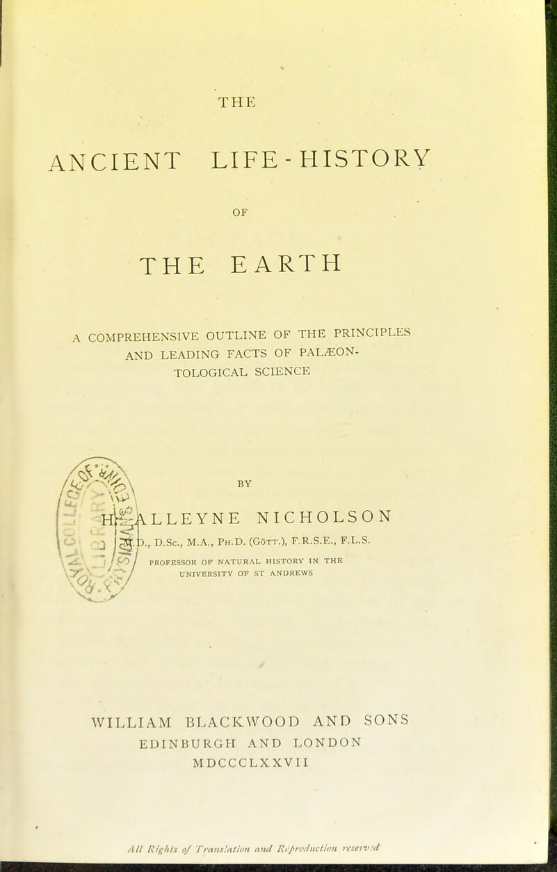 THE ANCIENT LIFE-HISTORY OF THE EARTH A COMPREHENSIVE OUTLINE OF THE PRINCIPLES AND LEADING FACTS OF PAL^ON- TOLOGICAL SCIENCE BY ^ALLEYNE NICHOLSON D., D.Sc, M.A., Ph.D. (Gott.), F.R.S.E., F.L.S. r PROFESSOR OF NATURAL HISTORY IN THE UNIVERSITY or ST ANDREWS WILLIAM BLACKWOOD AND SONS EDINBURGH AND LONDON MDCCCLXXVII //// l\!i^>its of Trniix'ntii'U niitl R,/>tvi{iictiou rescivd