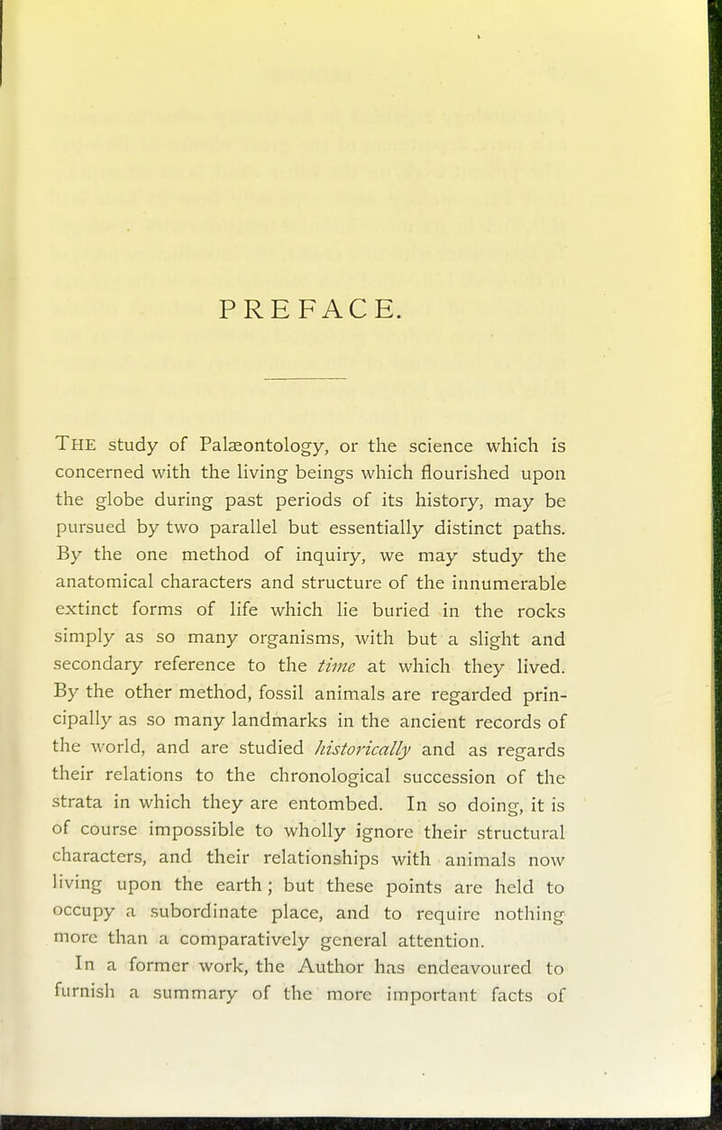 PREFACE. The study of Palaeontology, or the science which is concerned with the living beings which flourished upon the globe during past periods of its history, may be pursued by two parallel but essentially distinct paths. By the one method of inquiry, we may study the anatomical characters and structure of the innumerable extinct forms of life which lie buried in the rocks simply as so many organisms, with but a slight and secondary reference to the time at which they lived. By the other method, fossil animals are regarded prin- cipally as so many landmarks in the ancient records of the world, and are studied historically and as regards their relations to the chronological succession of the strata in which they are entombed. In so doing, it is of course impossible to wholly ignore their structural characters, and their relationships with animals now living upon the earth; but these points are held to occupy a subordinate place, and to require nothing more than a comparatively general attention. In a former work, the Author has endeavoured to furnish a summary of the more important facts of