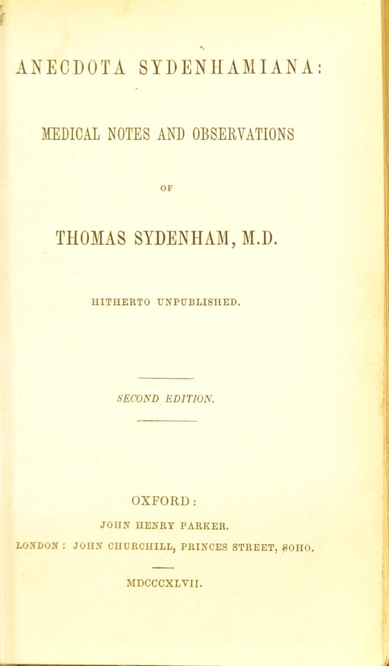 ANECDOTA SYDENHAMIANA MEDICAL NOTES AND OBSERVATIONS OF THOMAS SYDENHAM, M.D. HITHERTO UNPUBLISHED. SECOND EDITION. OXFORD: JOHN HENRY PARKER. LONDON : JOHN CHURCHILL, PRINCES STREET, eOHO. MDCCCXLVII.