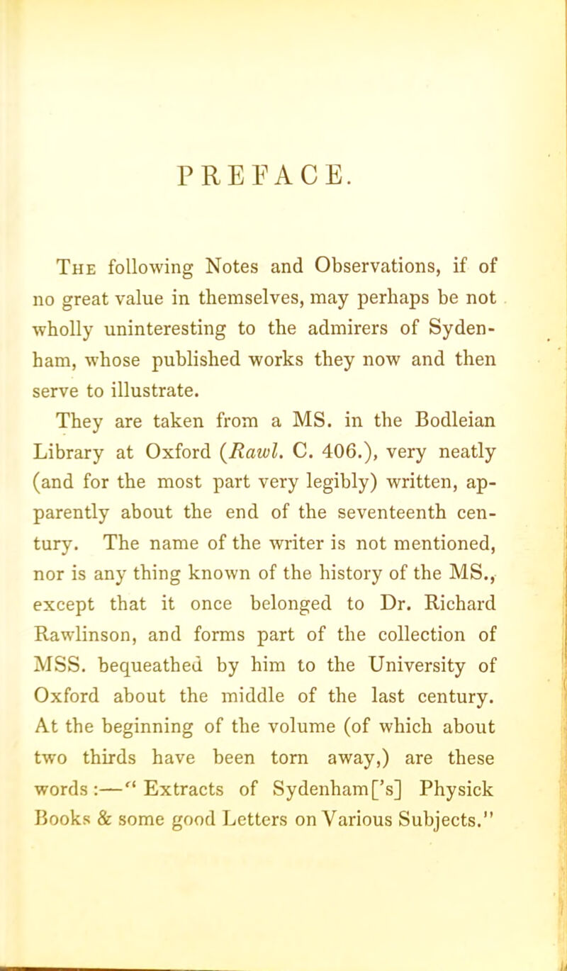 PREFACE. The following Notes and Observations, if of no great value in themselves, may perhaps be not wholly uninteresting to the admirers of Syden- ham, whose published works they now and then serve to illustrate. They are taken from a MS. in the Bodleian Library at Oxford {Rawl. C. 406.), very neatly (and for the most part very legibly) written, ap- parently about the end of the seventeenth cen- tury. The name of the writer is not mentioned, nor is any thing known of the history of the MS., except that it once belonged to Dr. Richard Rawlinson, and forms part of the collection of MSS. bequeathed by him to the University of Oxford about the middle of the last century. At the beginning of the volume (of which about two thirds have been torn away,) are these words:—Extracts of Sydenham['s] Physick Books & some good Letters on Various Subjects.