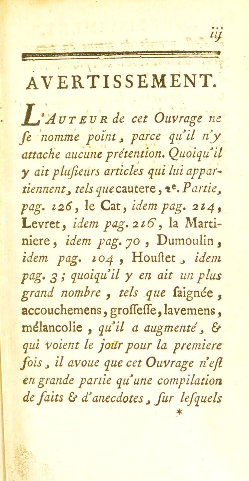 AVERTISSEMENT. Tm*'j4utevr de cet Oiivrage ne fe nomme pointy parce quil ny attache aucune pretention, Quoiquil y ait plufieurs articles qui lui appar^ tiennentj tels queczut^xt, t®. Partie^ pag, 126, le Cat, idem pag, 22^, Levret, idem pag, 226', la Marti- mere, idem pag, yo , Dumoulin , idem pag, 10^ y Houftet j idem pag, g ; quoiquil y en ait un plus grand nombre , tels que faignde , accouchemens, grofleffe, lavemens, mdlancolie , quil a augmente y & qui voient le joilr pour la premiere fois y il avoue que cet Ouvrage nefl en grande partie quune compilation de faits & danecdotes y fur lefquels