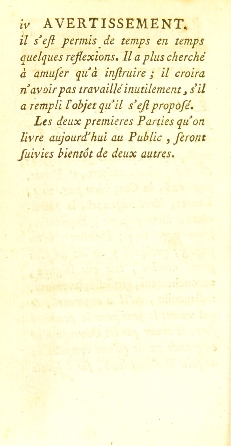 il s^ejl permis de temps eii temps quelques reflexions, 11 a plus cherche d amufer qua inflruire ; il croira n avoir pas travaille inutilement ^sil a rempli lohjet quil s^ejipropofe, Les deux premieres Parties quon livre aujourd’hui au Public , feront fuivies hientot de deux autres.