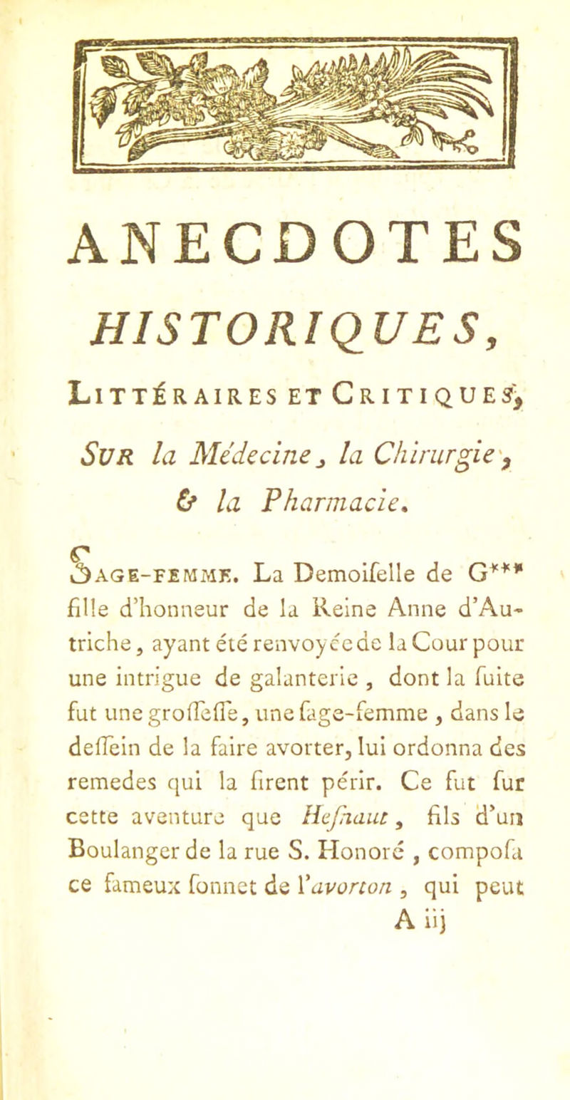 HISTORIQUES, Litt^raires et Critiques^ SUR la Medicinej la Chirurgic'^ 6* la Pharmacies k^AGE-FiMME. La Demoifelle de fille d’honneur de la Reine Anne d’Au- trlche, ayanteie renvoycede laCourpour une intrigue de galanterie , dont la Tuite fut unegrofTefle, une fage-femme , dans le deffein de la faire avorter, lui ordonna des remedes qui la firent perir. Ce fut fur cstte aventure que Hcpiaut, fils d’un Boulanger de la rue S. Honorc , compofa ce fameux fonnet de Vavonon , qui pent A ii)