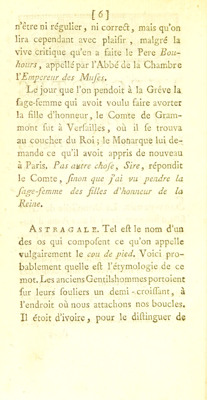 [6] n’etre nl regulier, ni corred, mais qu’on lira cependant avec plaifir , malgre la vive critique qu’en a faite le Pere Bou- hours, appellepar I’Abbe de la Chambre VEmpcreur des MiiJ'es. Le jour que Ton pendoit a la Greve la fage-femme qui avoir voulu faire avorter la fille d’honneur, le Comte de Gram- mont fut a Verlailles , ou 11 fe trouva au coucher du Roi; le Monarque lui de- mande ce qu’il avoir appris de nouveau a Paris, Pas autre chofe, Sire, repondit le Comte, Jiaon que j ai vu pendre la fage-fernrne des filles d'‘honneur de la Reine, A s T R A G A L E. Tel eft le nom d'un des os qui compofent ce qu’on appelle vulgairement le am de pied. Void pro- bablement quelle eft I’etymologle de ce mot. Les anciens Gcntilshommes portoient fur leurs fouliers un demi - croiflant, a I’endroit ou nous attachons nos boucles. II etoit d’ivoire, pour le diftinguer de