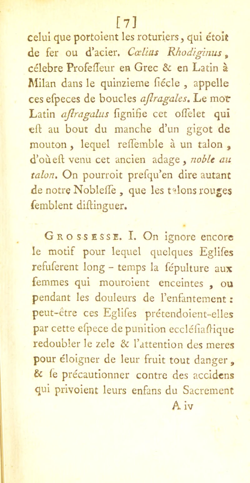 [7] ^ celul que portoient les rotuners, qui etolt de fer ou d’acier. Ccriais Rhodiginus, celebre ProfefTeur en Grec & en Latin a Milan dans le quinzieme fiecle , appelle ces efpeces de boucles ajlragales. Le mot Latin ajlragalus fignifie cet ofTelet qui eft au bout du manche d’un gigot de mouton, lequel reftemble a un talon , d’oueft venu cet ancien adage , yiobU au talon. On pourroit prefqu’en dire autant de notre Noblefte , que les t^ilons rouges femblent diftinguer. Grossesse. I. On ignore encore le motif pour lequel quelques Egllfes refuferent long - temps la fepulture aux femmes qui mouroient enceintes , ou pendant les douleurs de I’enfantement: peut-ctre ces Egllfes pretcndoient-elles par cette efpece de punitlon eccleftaftique redoubler le zele & I’attention des meres pour eloigner de leur fruit tout danger , & (e precautionner centre des accidens qui privoient leurs enfans du Sacrement AIv
