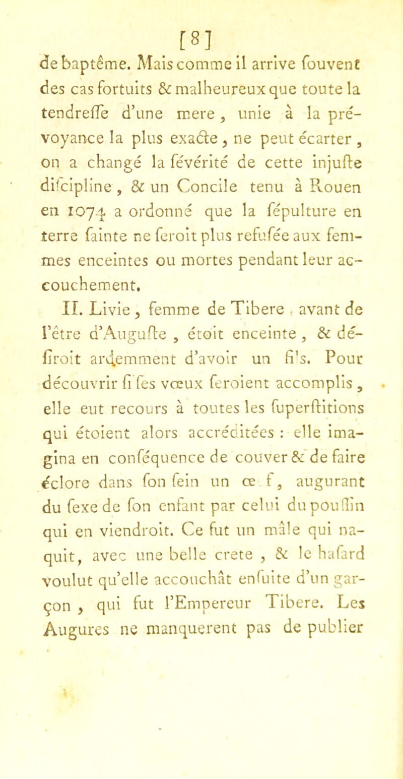 [8] debaptlme. Maiscommeil arrive fouvent des casfortuits &malheureuxquc route la tendreffe d’une mere, unie a la pre- voyance la plus exade , ne peut ecarter , on a change la feverlte de cette injufte dhcipline , & un Concile tenu a Rouen en 1074 ^ ordonne que la fepulture en terre falnte ne ferolt plus refufee aux fem- mes enceintes ou mortes pendant leur ac- couchement. II. Livie , femme de Tibere , avant de I’ctrc d’Augufle , etoit enceinte , & de- firolt arilemment d’avoir un fi's. Pour decoLivrir fi fes voeux feroient accomplls , elle eut recours a tomes les fuperftitlons qui etolent alors accreditees : e1le Ima- glna en confequencc de couver & de faire dclore dans fon fein un ce f, augurant du fexe de fon enfant par celui dupouQin qui en viendroit. Ce fut un male qui na- quit, avec une belle crete , & Ic hafard voulut qu’clie accouchat enfuite d’un gar- 9on , qui fut I’Empereur Tibere. Les Augurcs ne maiiquerent pas de publicr