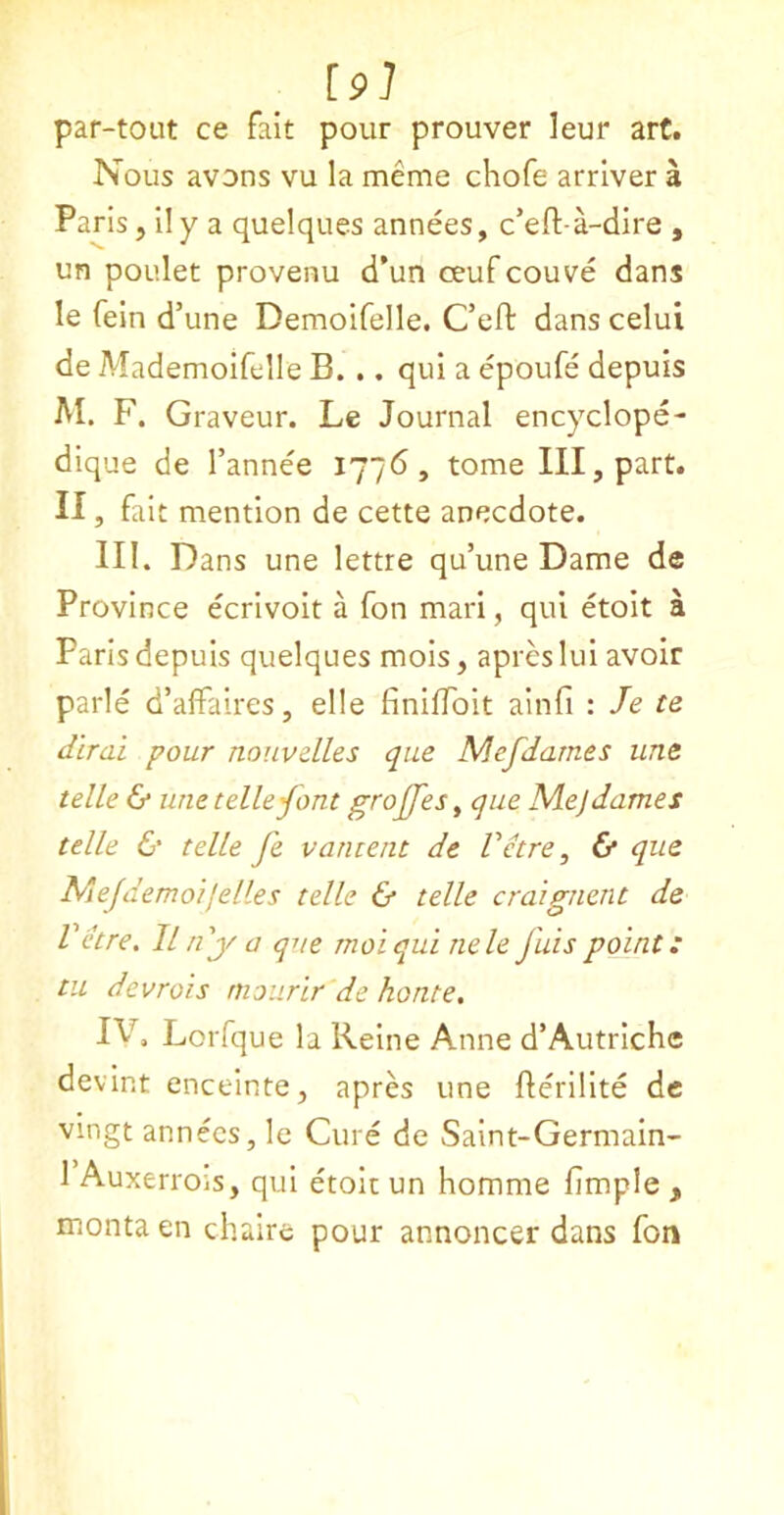 [9l par-tout ce fait pour prouver leur art. Nous avons vu la meme chofe arrlver a Paris, ily a quelques annees, c’eft a-dire , un poulet provenu d’un ceufcouve dans le fein d’une Demoifelle. C’eft danscelui de Mademoifelle B. .. qui a epoufe depuis M. F. Graveur. Le Journal encyclope- dique de I’annee i'J~6, tome III, part. II, fait mention de cette anecdote. III. Dans une lettre qu’une Dame de Province ecrivoit a fon mari, qui etoit a Paris depuis quelques mois, apres lui avoir parle d’affaires, elle finiffoit ainfi : le te dirai pour noiivelles que Mefdames une telle & une telle font groffes ^ que Mej dames telle & telle fe vantent de Vetre, & que Mejdemoijelles telle & telle craignent de Vetre, IInf a que moiqui nele fuispoint: tu devrois rnourir de honte, IV, Lorfque la Reine Anne d’Autrichc devint enceinte, apres une fterilite de vingt annees, le Cure de Saint-Germain- 1 Auxerrois, qui etoit un homme fimple , montaen chaire pour annoncer dans fon