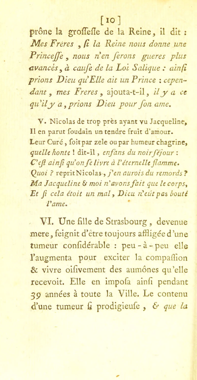 [10] prone la grofTefTe de la Reine, II dit : Ales Freres ^ fi la Reine nous dome tine Princejfe , nous rien ferons gueres plus cvanch ^ a caufe de la Loi Salique : ainfi prions Dieu quElle ait un Prince : cepen- dam, tnes Freres, ajouta-t-il, Hy a ce qu ily a, prions Dieu pour fon arne. V. Nicolas de trop pres ayant vu Jacqueline, II en parut foudain un tendre fruit d’amour. Leur Cure, foitpar zele oupar humeur chagrins, qudlc hontc ! dit-il, tnfans du noirfejour : C'ejl ainfi quon felivrt d VeterndU filamme. Qiioi ? reprit Nicolas , j'tn aurois du remords ? Ma Jacqudine & moi n'avons fait que It corps, Et fi cda doit un mal, Dieu deiitpas bouti Vame. VI. Une fille de Strasbourg , devenue mere, feignit d’etre toujours affligee d’une tumeur confiderable : peu - a - peu elle Taugmenta pour exciter la companion & vivre olfivement des aumones qu’elle recevoit. Elle en impofa ainfi pendant 39 annees a toute la Ville. Le contenu d’une tumeur fi prodigieufe , & que la