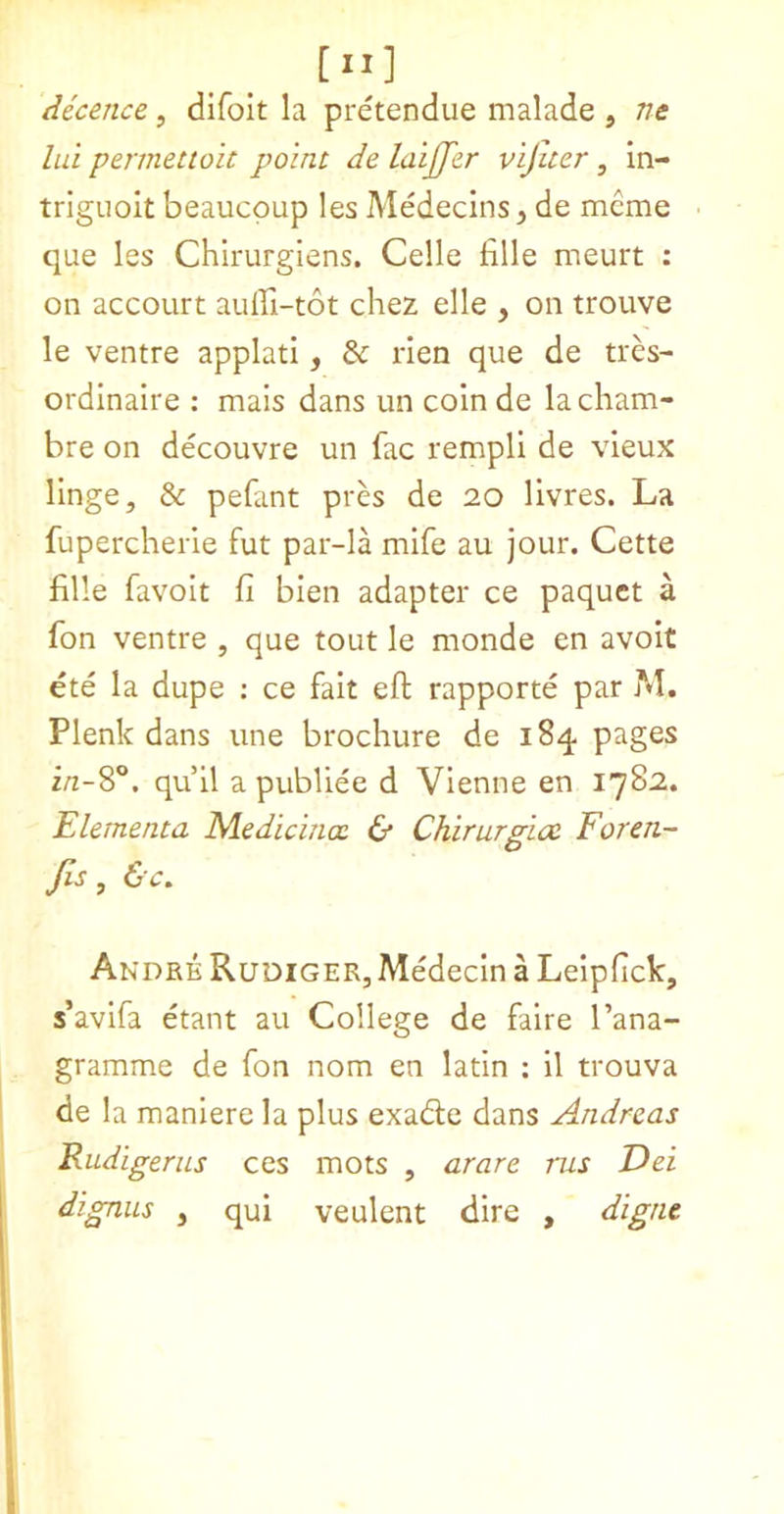 [II] decence, difoit la pretendue malade , ne lui permettoh point de laiffer vijiter, in- triguolt beaucpup les Medecins, de mcme que les Chirurgiens. Celle fille meurt ; on accourt auffi-tot chez elle , on trouve le ventre applati, & lien que de tres- ordinalre : mais dans un colnde lacham- bre on decouvre un fac rempli de vieux linge, & pefant pres de 20 livres. La fupercheiie fut par-la mife au jour. Cette fille favolt fi bien adapter ce paquet a fon ventre , que tout le monde en avoit ete la dupe : ce fait eft rapporte par M. Plenk dans une brochure de 184 pages z/z-8°. qu 11 a publiee d Vienne en 1782. Elementa Medicinal & Chirurgico Foren- Jis, &c, Andre Rudiger, Medecin a Lelpfick, s’avifa etant au College de faire I’ana- gramme de fon nom en latin : il trouva de la maniere la plus exadle dans Andreas Rudigerus ces mots , arare ms Dei dignus , qui veulent dire , digne