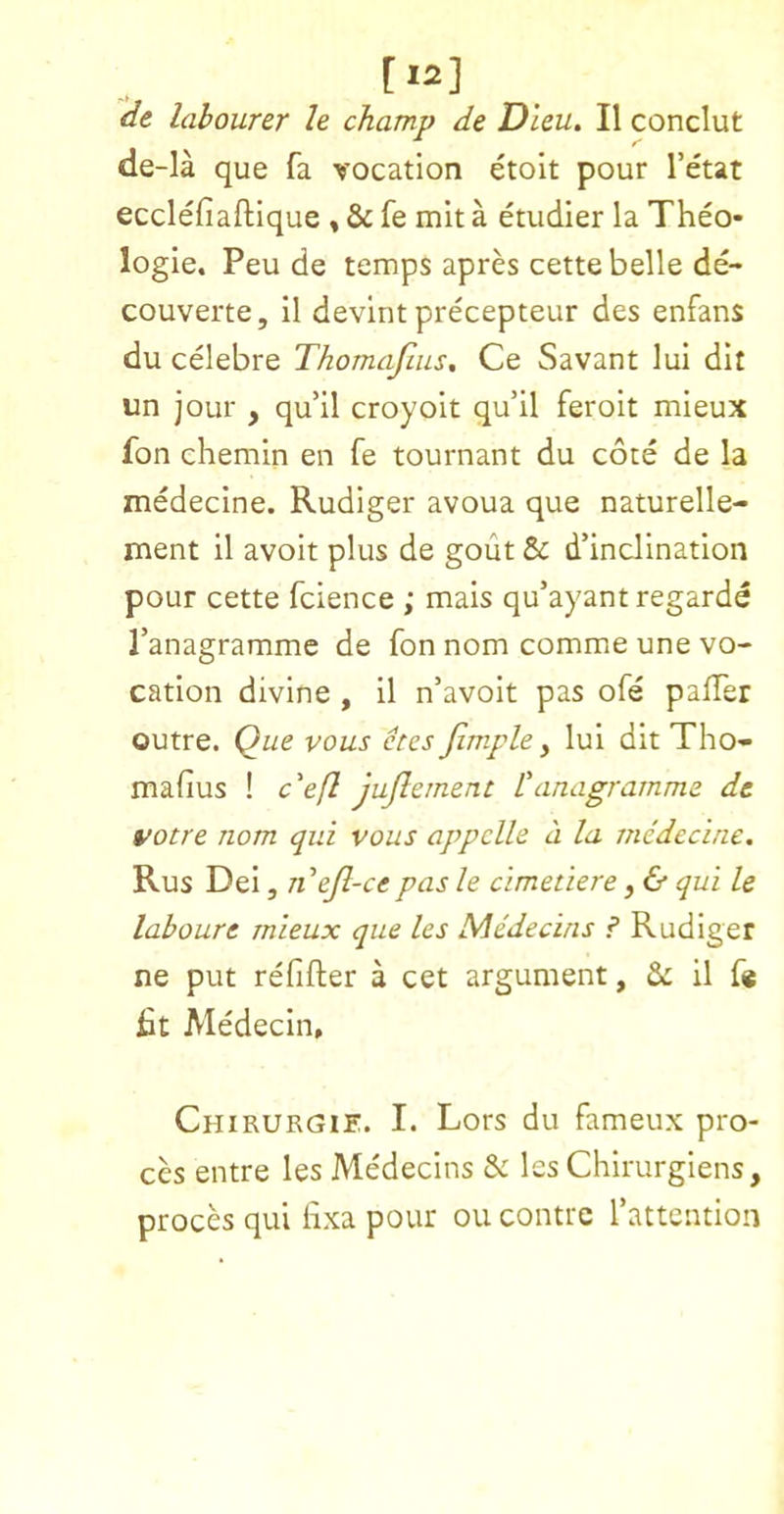 [12] de labourer le champ de Dleu. II conclut de-la que fa vocation etolt pour I’etat ecclefiaftique , 8c fe mit a etudier la Theo* logic. Peu de temps apres cette belle de- couverte, il devlnt precepteur des enfans du celebre Thomajius, Ce Savant lui dit un jour , qu’il croyoit qu’il feroit mieux fon chemin en fe tournant du cote de la xnedecine. Rudiger avoua que naturelle- ment il avoir plus de gout & d’inclination pour cette fcience ; mais qu’ayant regarde Tanagramme de fon nom comme une vo- cation divine, il n’avoit pas ofe pafTer outre. Que vous etes jimple y lui dit Tho- mafius ! c'efl jujlernent L'anagramme de votre nom qui vous appclle a la medecine. Rus Dei, riejl-ce pas le cimetiere, & qui le laboure mieux que les Medecins ? Rudiger ne put refifter a cet argument, il f« fit Medecin, Chirurgie. I. Lors du fameux pro- ces entre les Medecins & les Chirurgiens, proces qui fixa pour ou contrc rattention