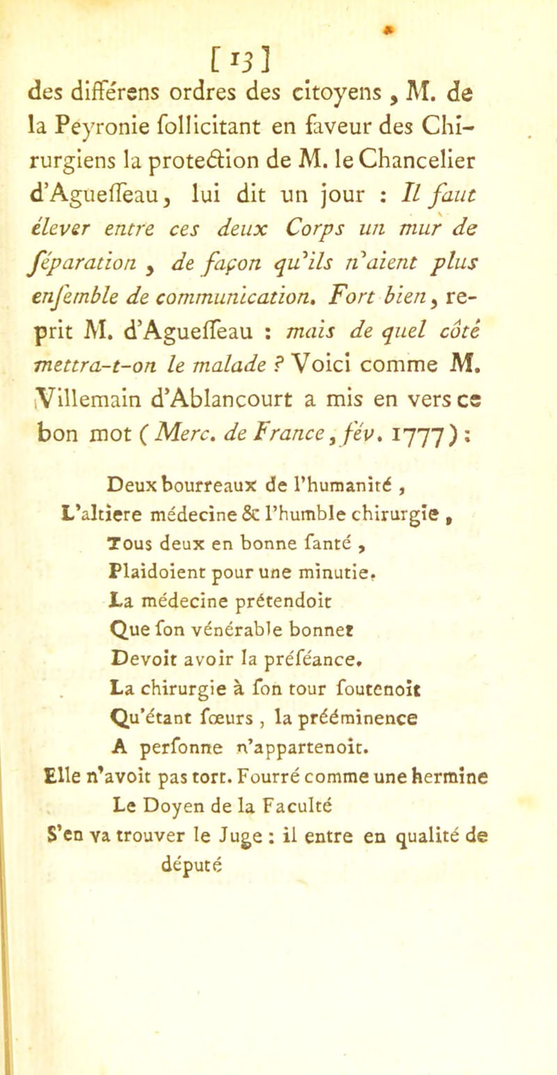 [ 15 ] des differens ordres des citoyens , M. de la Peyronie follicitant en faveur des Chi- rurglens la protedion de M. leChanceller d’Aguefleau, lui dit im jour : II faiit clever emre ces deux Corps un mur de feparation , de fapon quails jiaient plus enfemble de communication. Fort bien, re- prit M. d’AguelTeau : mais de quel cote mettra-t-on le malade ? Void comme M. iVillemain d’Ablancourt a mis en vers cs bon mot ( Merc, de France ^fev, 1777) : Deux bourreaux de rhumanitd , L’altiere medecine & Thumble chlrurgle , Tous deux en bonne fante , Plaidoient pour une minutie. J-a medecine prdtendoit Que fon venerable bonnet Devoir avoir la prefeance. La chirurgie a fon tour foutenoit Qu’dtant foeurs , la prddminence A perfonne n’appartenoic. Elle n’avolt pas tort. Fourre comme une hermine Le Doyen de la Faculte S’cn va trouver le Juge : il entre en qualitd de depute