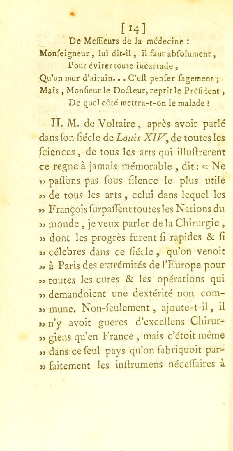 [14] De Medieurs de Ja medecine : Monfeigneur , lui dit-il, il faut abfolument, Pour eviter route incartade , Qu’un mur d’airain.. . C’eft penfer fagement ; Mais, Monfieurle Dodleur, repritle Prefident , De quel cote mettra-t-on le malade ? II. M. de Voltaire, apres avoir parle dans fon fiecle de Louis Xiy^ de toutes les fciences, de tons les arts qui illuftrerent ce regne a jamais memorable , dit: « Ne S3 pafTons pas fous filence le plus utile S3 de tous les arts, celui dans lequel les 93 FranqoisfurpafTent toutes les Nations du 33 monde , je veux parler de la Chirurgie , 33 dont les progres furent fi rapides & fi 33 celebres dans ce fiecle , qu’on venoit 3# a Paris des extremites de TEurope pour 33 toutes les cures & les operations qui 33 demandoient une dexterite non com- 33 mune. Non-feulement, ajoute-t-il, il 33 n’y avoit gueres d’excellens Chirur- 33 giens qu’en France , mais c’etoitmeme >3 dans ce feul pays qu’on fabriquolt par- 33 fakement les inftrumens necelTaires a