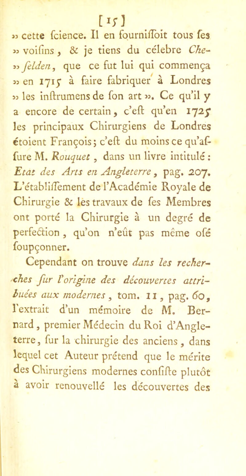 [i;] »3 cette fclence. II en fournlfToIt tous fes « volfins, & je tiens du celebre Che- jj felden, que ce fut lui qui commenga 35 en lyiy a falre fabriquer a Londres 33 les Inftrumens de fon art >3. Ce qu’il y a encore de certain, c’eft qu’en I72y les prlncipaux Chirurglens de Londres ctoient Francois; c’efl: du naolnsce qu’aF fure M. Rouquet , dans un livre intitule ; Etat des Arts en Angleterre , pag, 207, L’etabli/Tement de TAcademie Royale de Chirurgie & les travaux de fes Membres ont porte la Chirurgie a un degre de perfedion , qu’on n’eut pas meme ofe foup^onner. Cependant on trouve dans les recher- xhes fur Vorigine des dicouverces attri- huees aux modernes , tom. ii, pag. do, I'extrait d’un memoire de M. Ber- nard , premier Medecin du Roi d’Angle- terre, fur la chirurgie des anciens, dans lequel cet Auteur pretend que le merite des Chirurgiens modernes confifte plutot a avoir rcnouvelle les dccouvertes des