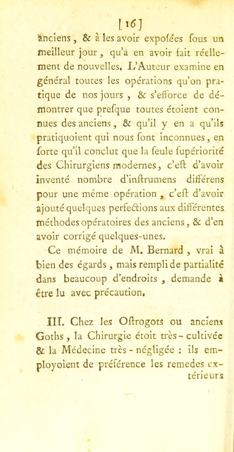 lindens, & Hes avoir expofees fous un ineilleur jour, qu’a en avoir fait redle- ment de nouvelles, L’Auteur examine en general toutes les operations qu’on pra- tique de nos jours , & s’efTorce de de- montrer que prefque toutes etoient con- nues des anciens, & qu’il y en a qu’ils pratiquoient qui nous font inconnues, en forte qu’il conclut que la feule fuperiorite des Chirurgiens modernes, c’eft d’avoir invente nombre d’inftrumens diiferens pour une meme operation , c’efl: d’avoir ajoute quelques perfedions aux differentes methodes operatoires des anciens, & d’en avoir corrige quelques-unes. Ce memoire de M. Bernard , vrai a bien des egards , maisremplide partialite dans beaucoup d’endroits , demande a etre lu avec precaution, III. Chez les Oflrogots ou anciens Goths , la Chirurgie etoit u-es - cultivee la Medecine tres - negligee : ils em- ployoient de preference les remedes ex- terieurs