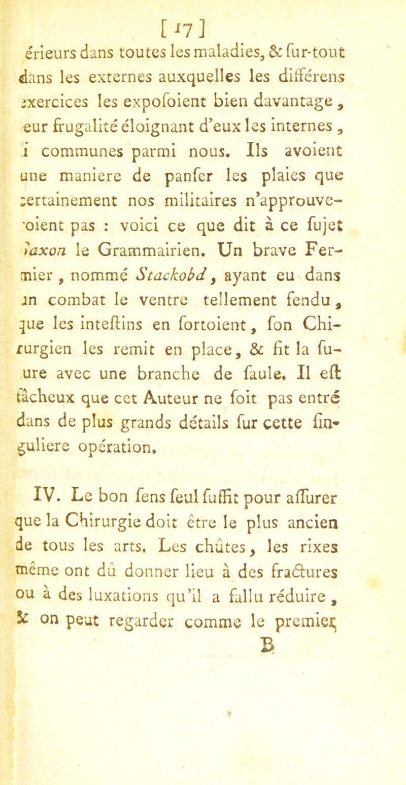 [ ^7] erleurs dans toutes les maladies, & fur-tout dans les externes auxquelles les dilferens ixercices les expofoient bien davantage , eur frugalite eloignant d’eux les internes , i communes parmi nous. Ils avoient une manlere de panfer les plates que ;ertainement nos militaires n’approuve- •oient pas : void ce que dit a ce fujet mxon le Grammairien. Un brave Fer- mier , nomme Stackobd j ayant eu dans jn combat le ventre tellement fendu, que les Inteftins en fortolent, fon Chl- furgien les remit en place, & fit la fu- ure avec une branche de faule, II eft tacheux que cct Auteur ne foit pas entre dans de plus grands details fur cette fin- guliere operation, IV. Le bon fens feulfuffit pour afTurer que la Chirurgie doit etre le plus ancien de tous les arts, Les chutes, les rlxes tneme ont du donner lieu a des fradures ou a des luxations qu’il a fallu reduire , Ic on peut regardcr comme le premier; 3