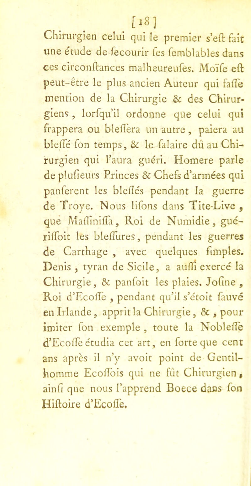 [iS] Chiriirgien celul qui le premier s’eft fait une etude de fecourir fes femblables dans ces circonftances malheureufes. Moife ell: peut-etre le plus ancien Auteur qui falTe mention de la Chirurgie & des Chirur- giens, lorfqu’il ordonne que celui qui frappera ou blelTera un autre, paiera au blelTe fon temps. Sc le falaire du au Chi- rurgien qui Taura gueri. Homere parle de plufieurs Princes & Chefs d’armees qui panferent les blefles pendant la guerre de Troye. Nous llfons dans Tite-Live , que MallinilTa, Roi de Numidie, gue- rilToit les blefPures, pendant les guerres de Carthage , avec quelques fimples. Denis , tyran de Sicile, a aulli exerce la Chirurgie , & panfoit les plaies. Jofine , Roi d’EcofTc , pendant qu’il s’etolt fauve en Irlande, apprit la Chirurgie, Sc , pour imiter fon exemple , toute la Noblefle d’EcolPe etudia cet art, en forte que cent ans apres il n’y avoit point de Gentll- homme Ecoflbis qui ne fut Chirurglen, ainfi que nous Tapprend Boece dans fon Hiftoire d’EcolTc.