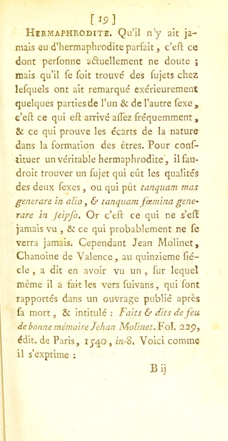 [ ip] Hermaphrodite. Qu’il n’y alt ja- mais eu d’hermaphrodlte parfait, c’efl ce dont perfonne aduellemcnt ne doute ; mals qu il fe foit trouve des fujets chez lefquels ont alt remarque cxerieurement quelques parties de Tun & de Tautre fexe, c’eft ce qui eft arrive aftez frequemment, & ce qul prouve les ecarts de la nature dans la formation des etres. Pour conf- tltuer un veritable hermaphrodite, 11 fau- drolt trouver un fujet qui eut les qualites des deux fexes, ou qui put tanquam mas generate in alio ^ & tanquam fxmina gene^ rare in feipjh. Or c’eft ce qui ne s’eft’ jamais vu , ce qui probablement ne fe verra jamais. Cependant Jean Molinet, Chanoine de Valence, au qulnzleme fie- cle , a dit en avoir vu un , fur lequel meme 11 a fait les vers fulvans, qui font rapportes dans un ouvrage public apres fa mort, & intitule : Fairs & dits defeu de bonne memoireJehan Molinet, Yd\. 225), ^dit. de Paris, lyqo, i/z-8. Void comme il s’exprime : Bij