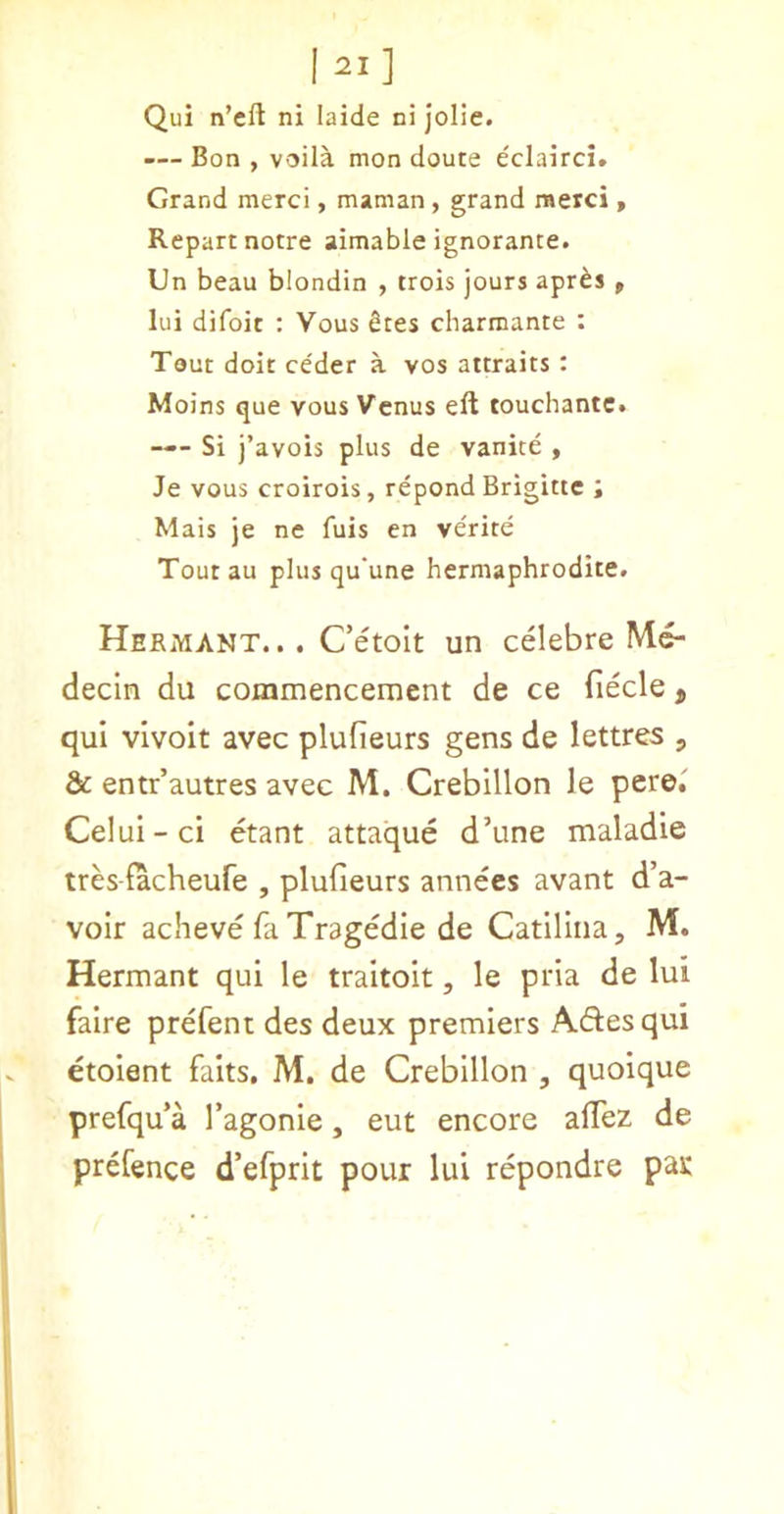 I Qui n’eft ni laide ni jolie. -— Bon , voila mon doute eclairci. Grand merci, maman, grand raerci, Repart notre aimable ignorance. Un beau blondin , trois jours apr^s p lui difoit : Vous Sees charmante : Tout doit ce'der a vos attraits: Moins que vous Venus eft touchantc. —- Si i’avois plus de vanite , Je vous croirois, repond Brigitte i Mais je ne fuis en verite Tout au plus qu'une hermaphrodite. Hermant.. . Cetoit un celebre decln du commencement de ce fiecle, qui vivoit avec plufieurs gens de lettres , & entr’autres avec M. Crebillon le pere. Celui-ci etant attaque d’une maladie tres facheufe , plufieurs annees avant d’a- voir acheve fa Tragedie de Catillna, M. Hermant qui le traitoit, le pria de lui faire prefent des deux premiers Adesqui etoient faits, M. de Crebillon , quoique prefqu’a I’agonie, eut encore afTez de prefence d’efprit pour lui repondre par