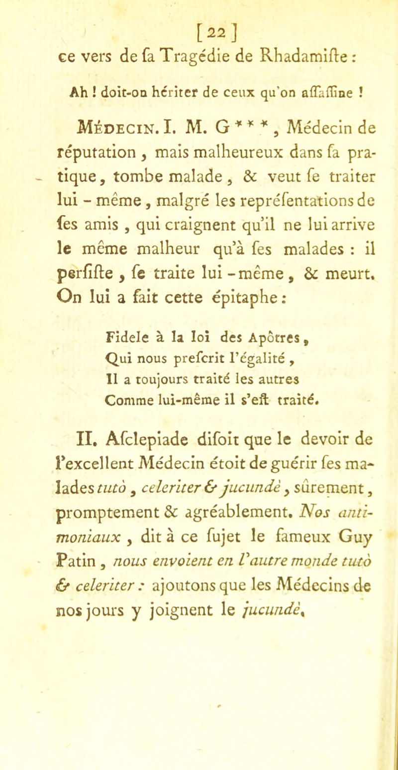 [22j ce vers de fa Tragcdle de Rhadamifte : Ah ! doit-on hcriter de ceux qu’on aflaffine ! M^decin. I. M. G , Medecin de reputation , mals malheureux dans fa pra- tique , tombe malade , & veut fe traiter lui - meme, malgre les reprefentations de fes amis , quicraignent qu’ll ne lui arrive le mcme malheur qu’a fes malades : il perjfifte , fe traite lui - meme , & meurt. On lui a fait cette epitaphe : FIdele a la loi des Aporres , Qui nous prefcrit I’egalite , 11 a toujours traitd les autres Comme lui-merae il s’eft traitd. II, Afclepiade difoii que le devoir de l*excellent Medecin etoit de guerir fes ma- lades futd , celeriter& jucunde ^ , promptement & agreablement. N^os ami- moniaux , dlt a ce fujet le fameux Guy Patin , nous envoient en Vautre mqnde tuto & celeriter : ajoutons que les Medecins de nos jours y joignent le jucunde^
