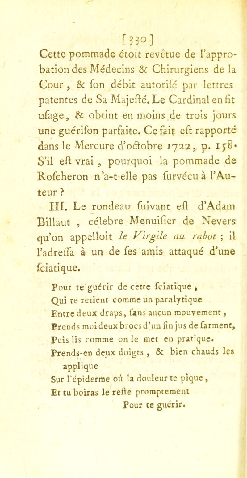 [330] Cette pommade etoit revetue de I’appro- bation des Medecins & Chirurgiens de la Cour, & fon debit autorife par lettres patentes de Sa Majefte. Le Cardinal en fit ufage, & obtint en moins de trois jours une guerifon parfaite. Cefait eft rapporte dans le Mercure d’odobre 1722, p. i5'8‘ S’il eft vrai , pourquol la pommade de Rofcheron n’a-t-elle pas furvecu a TAu- teur ? III. Le rondeau fuivant eft d’Adam Blllaut , celebre Menulfier de Nevers qu on appelloit le Virgile au rahot ; 11 Tadrefta a un de fes amis attaque d’une fciatique. Pour te guerir de cette fciatique » Qui te retient comme un paralytique Entre deux draps, fans aucun mouvement, Prends moideux brocs d’un fin jus de farment. Puis lis comme on le met en prat-que. Prends-en deux doigts, & bien chauds les applique Sur I’epiderme ou la doiileurte pique, Et tu boiras le refte promptement Pour te guerir.