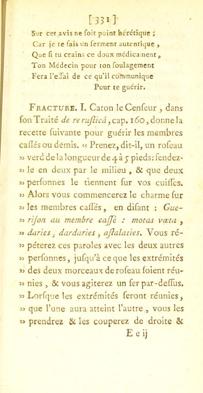 [351]- Sur cer avis ne foit point heretique ; Car je te fais im ferment autentique » Que fi tu Crains ce doux medicament > Ton Medccin pour ton foulagement Fera I’eTai de ce qu’il communique Pour te guerir. Fracture. I. Caton leCenfeur , dans fonTraite de rerujlica,cap. i6o, donne la recette fuivante pour guerir les membres cafles ou d^mis. cc Prenez, dit-il, un rofeau 53 verd de la longueur de 4 a j pieds: fendcZ' 33 le en deux par le milieu , & que deux 33 perfonnes le tiennent fur vos cuilTes. 33 Alors vous commencerez le charme fur 33 les membres calTes , en difant : Gue~ 33 rijon cm membre cajje : motas vxta , 3j daries j dardaries ^ ajlalaiies, Vous re- 33 peterez ces paroles avec les deux autres 33 perfonnes, jufqu’aceque les extremites 33 des deux morceaux de rofeau (oient reu- 33 nies , & vous agiterez un fer par-defTus. 33 Lorfque les extremites feront reunies, 33 que I’une aura atteint I’autre., vous les 33 prendrez & les couperez de droite & E e ij