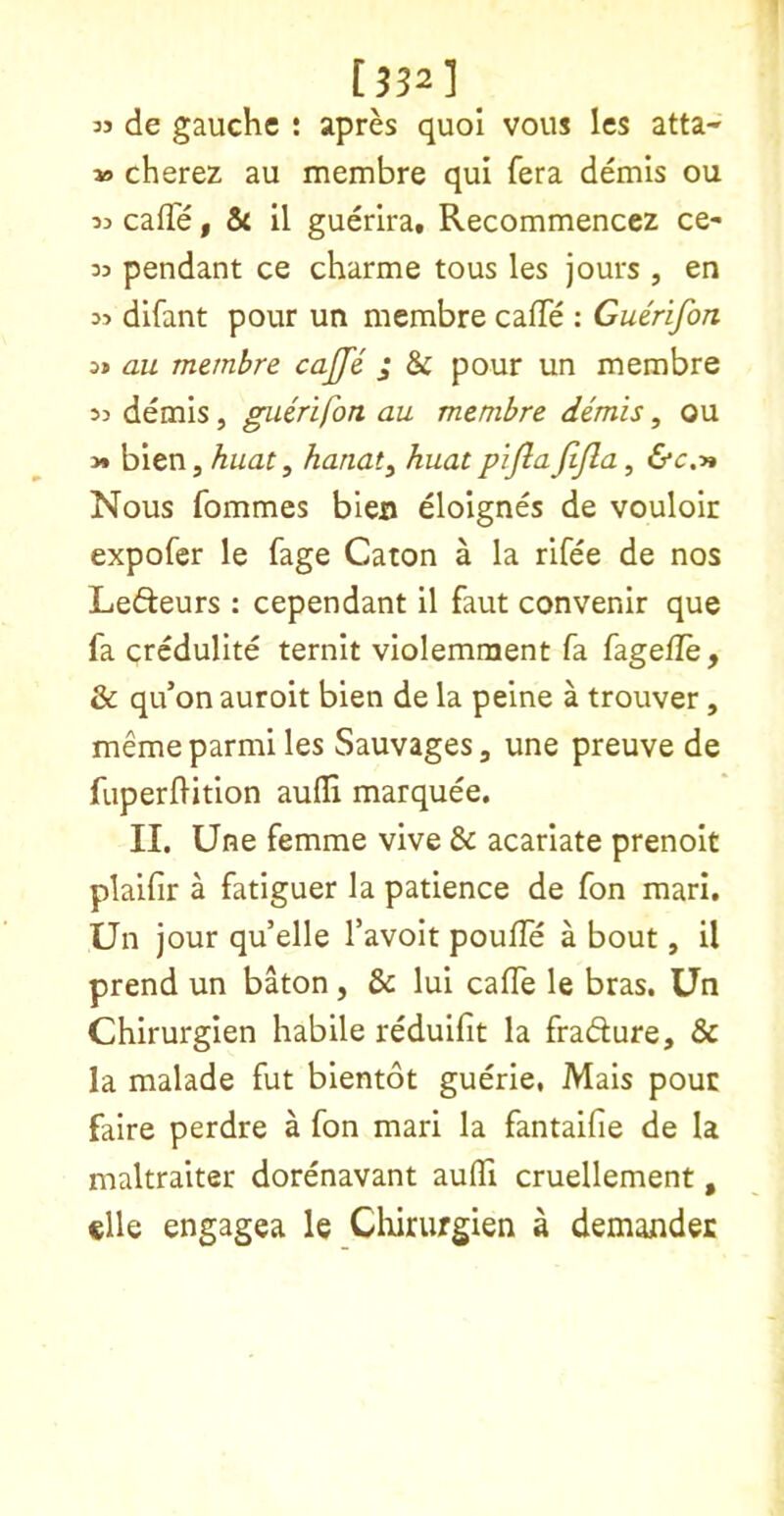 [332] 33 de gauche : apres quol vous les atta- 30 cherez au membre qui fera demis ou 33 caffe y 5c II guerira, Recommencez ce- 33 pendant ce charme tous les jours , en 33 difant pour un membre caffe : Guerifon 3» au membre cajfe j & pour un membre 33 demis, guerifon au membre demis, ou y* blen, huat, hanat^ huat pifln JtJla, &c.y* Nous fommes bleo eloignes de vouloir expofer le fage Caton a la rifee de nos Lefteurs : cependant 11 faut convenir que fa crcdulite ternit violemment fa fagefle, & qu’on auroit bien de la peine a trouver, meme parmi les Sauvages, une preuve de fuperfHtion aufli marquee. II. Une femme vive & acarlate prenoit plaifir a fatiguer la patience de fon marl. Un jour qu’elle favolt poufle a bout, il prend un baton, & lui caffe le bras. Un Chirurglen habile reduifit la fradure, & la malade fut bientot guerie, Mais pour faire perdre a fon mari la fantaifie de la maltraiter dorenavant auffi cruellement, elle engagea le Chirurgien a demander