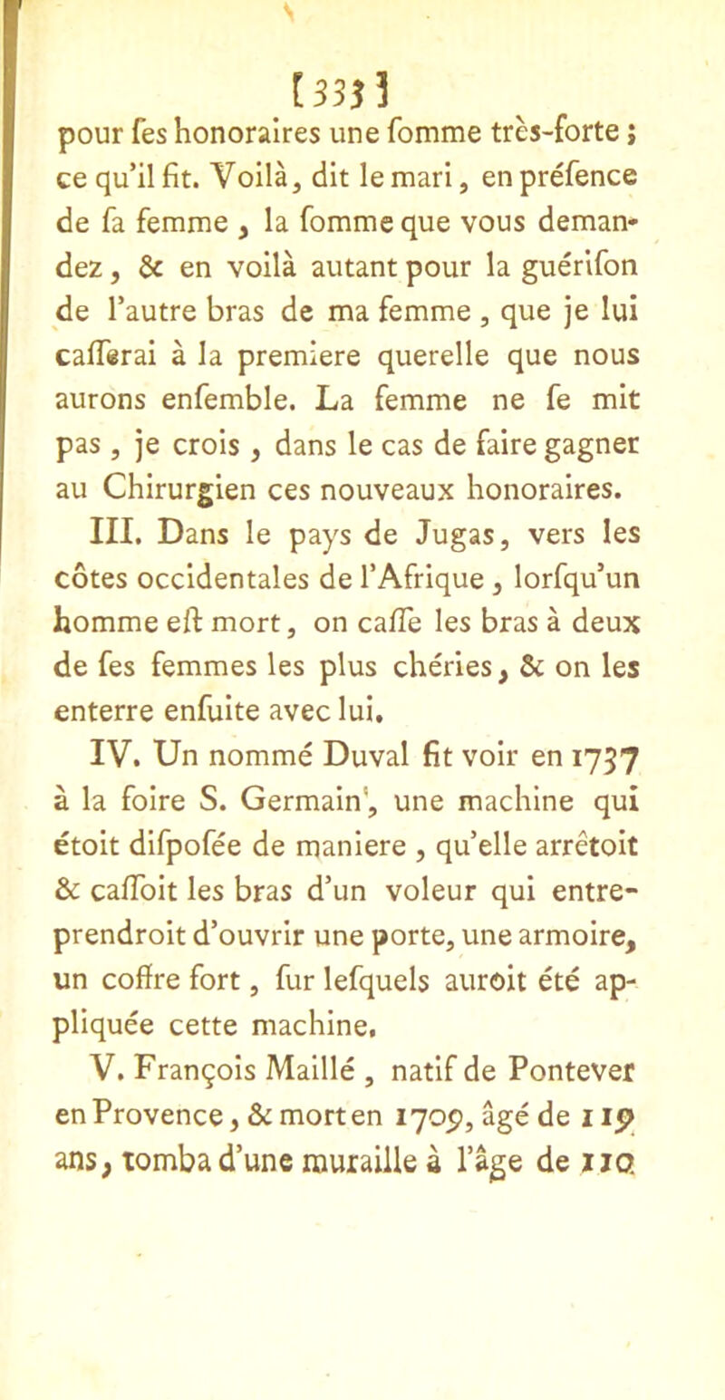 N [333? pour fes honoralres une fomme tres-forte; ce qu’il fit. Voila, dit le mari, en prefence de fa femme , la fomme que vous deman- dez, & en volla autant pour la guerlfon de Tautre bras de ma femme , que je lui calTirai a la premiere querelle que nous aurons enfemble. La femme ne fe mit pas , je crois , dans le cas de faire gagner au Chirurgien ces nouveaux honoralres. III. Dans le pays de Jugas, vers les cotes occldentales de I’Afrique , lorfqu’un homme eft mort, on caffe les bras a deux de fes femmes les plus cheries, & on les enterre enfulte avec lui, IV. Un nomme Duval fit voir en 1757 a la foire S. Germain', une machine qui etoit difpofee de maniere , qu’elle arretoit & caffoit les bras d’un voleur qui entre- prendroit d’ouvrir une porte, une armoire, un coffre fort, fur lefquels auroit ete ap- pliquee cette machine, V. Franqois Mallle , natlf de Pontever en Provence, & mort en 170P, age de i ip ans, tombad’une rauraille a lage de jjo.