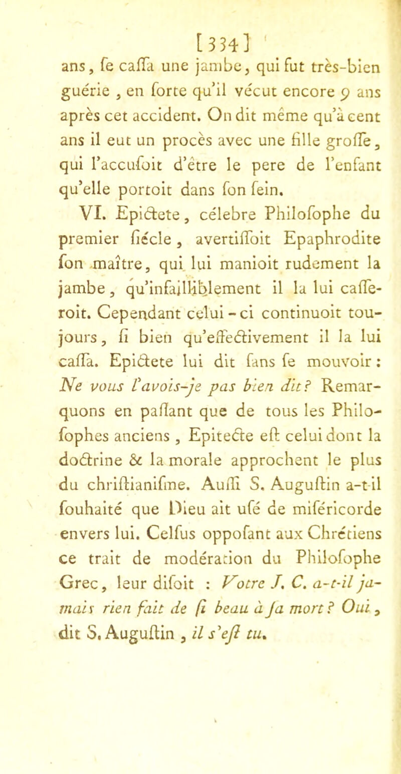 [3H] ' _ ans, fe cafla une janibe, qui fut tres-bicn guerie , en forte qu’il vecut encore 5? ans apres cet accident. Ondit meme qu’aeent ans il eut un proces avec une fille grofle, qui I’accufoit d’etre le pere de I’enfant qu’elle portoit dans fon fein. VI. Epidlete, celebre Philofophe du premier ficcle, avertilToit Epaphrodite fon maitre, qui. lui manioit rudement la jambe, qu’infailUblement il la lui cafTe- roit. Cependant celui-ci continuoit tou- jours, fi bien qu’elFedlivement il la lui calTa. Epidlete lui dit fans fe mouvoir: Ne vous I'auois-Je pas blen dit? Remar- quons en paflant que de tous les Philo- fophes anciens , Epitedte eft celuidont la dodlrine & la morale approchent le plus du chriftianifme. Audi S. Auguftin a-t il fouhaite que Oieu alt ufe de mlferlcorde envers lui. Celfus oppofant aux Chretiens ce trait de moderation du Philofophe Grec, leur dllolt : Votre J. C. a-t-il ja- mais rien fait de fi beau a ja mart? Out , dit S, Auguftin , il s^eji tu^