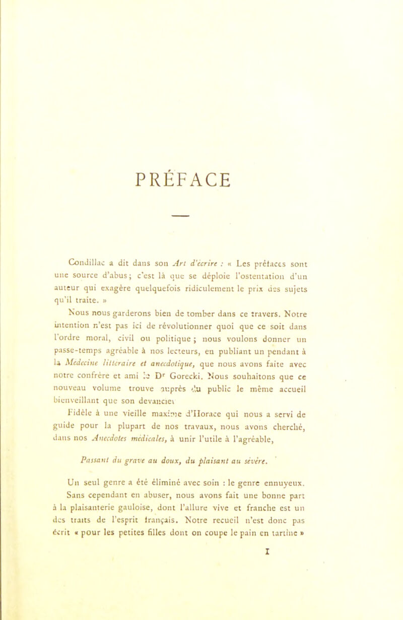 PRÉFACE ConJilJac a dit dans son An d'écrire : « Les prétaces sont une source d'abus; c'est là que se déploie l'osientation d'un auteur qui exagère quelquefois ridiculement ie prix des sujets qu'il traite. » Nous nous garderons bien de tomber dans ce travers. Notre uitention n'est pas ici de révolutionner quoi que ce soit dans Tordre moral, civil ou politique ; nous voulons donner un passe-temps agréable à nos lecteurs, en publiant un pendant à U Médecine littéraire et anecdottque, que nous avons faite avec notre confrère et ami \i D* Gorecki. ÎJous souhaitons que ce nouveau volume trouve auprès '.'.u public le même accueil bienveillant que son devaiiciei Fidèle à une vieille maxinje d'Horace qui nous a servi de guide pour la plupart de nos travau.x, nous avons cherché, dans nos Anecdotes médicales, à unir l'utile à l'agréable. Passant du grave an doux, du plaisant au sévère. Un seul genre a été éliminé avec soin : le genre ennuyeux. Sans cependant en abuser, nous avons fait une bonne part à la plaisanterie gauloise, dont l'allure vive et franche est un des traits de l'esprit irançais. Notre recueil n'est donc pas écrit « pour les petites filles dont on coupe le pain en tartine »