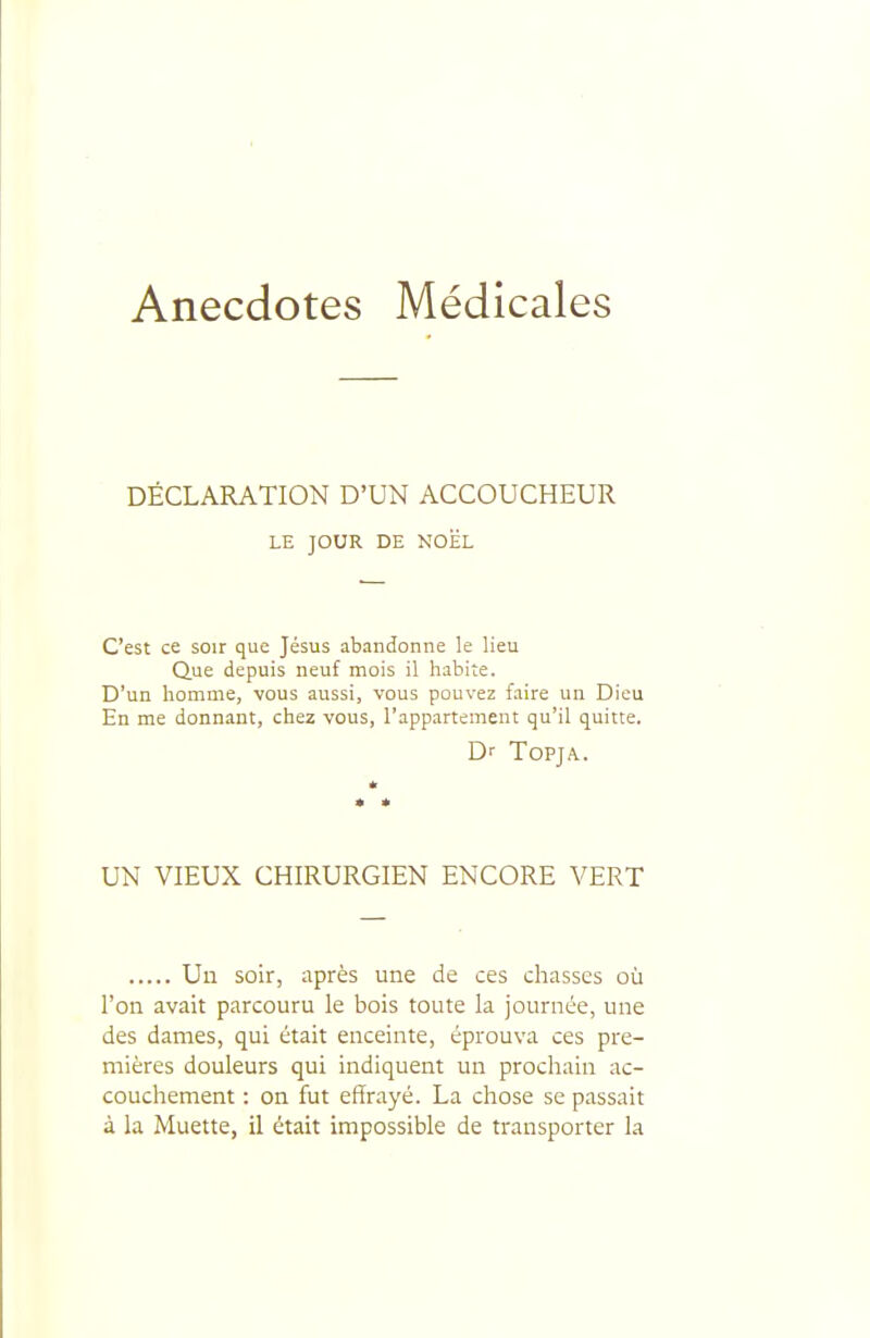 Anecdotes Médicales DÉCLARATION D'UN ACCOUCHEUR LE JOUR DE NOiÉL C'est ce soir que Jésus abandonne le lieu Que depuis neuf mois il habite. D'un homme, vous aussi, vous pouvez faire un Dieu En me donnant, chez vous, l'appartement qu'il quitte. D'' ToPJA. UN VIEUX CHIRURGIEN ENCORE VERT Un soir, après une de ces chasses où l'on avait parcouru le bois toute la journée, une des dames, qui était enceinte, éprouva ces pre- mières douleurs qui indiquent un prochain ac- couchement : on fut effrayé. La chose se passait à la Muette, il était impossible de transporter la