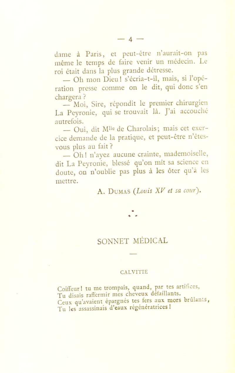 dame à Paris, ei peut-être n'aurait-on pas même le temps de faire venir un médecin. Le roi était dans la plus grande détresse. — Oh mon Dieu 1 s'écria-t-il, mais, si l'opé- ration presse comme on le dit, qui donc s'en chargera ? — Moi, Sire, répondit le premier chirurgien La Peyronie, qui se trouvait là. J'ai accouché autrefois. — Oui, dit M»; de Charolais; mais cet exer- cice demande de la pratique, et peut-être n'étes- vous plus au fait ? Oh ! n'ayez aucune crainte, mademoiselle, dit La Peyronie, blessé qu'on mit sa science en doute, on n'oublie pas plus à les ôter qu'à les mettre. A. Dumas (Louis XV et sa cour). SONNET MÉDICA.L C.'^LVITIE Coiffeur! tu me trompais, quand, par tes artifices. Tu disais r.iflcrmir mes cheveux défaillants. Ceux qu'.ivaient épargnés tes fers aux mors brûlants, Tu les assassinais d'eaux régénératrices I