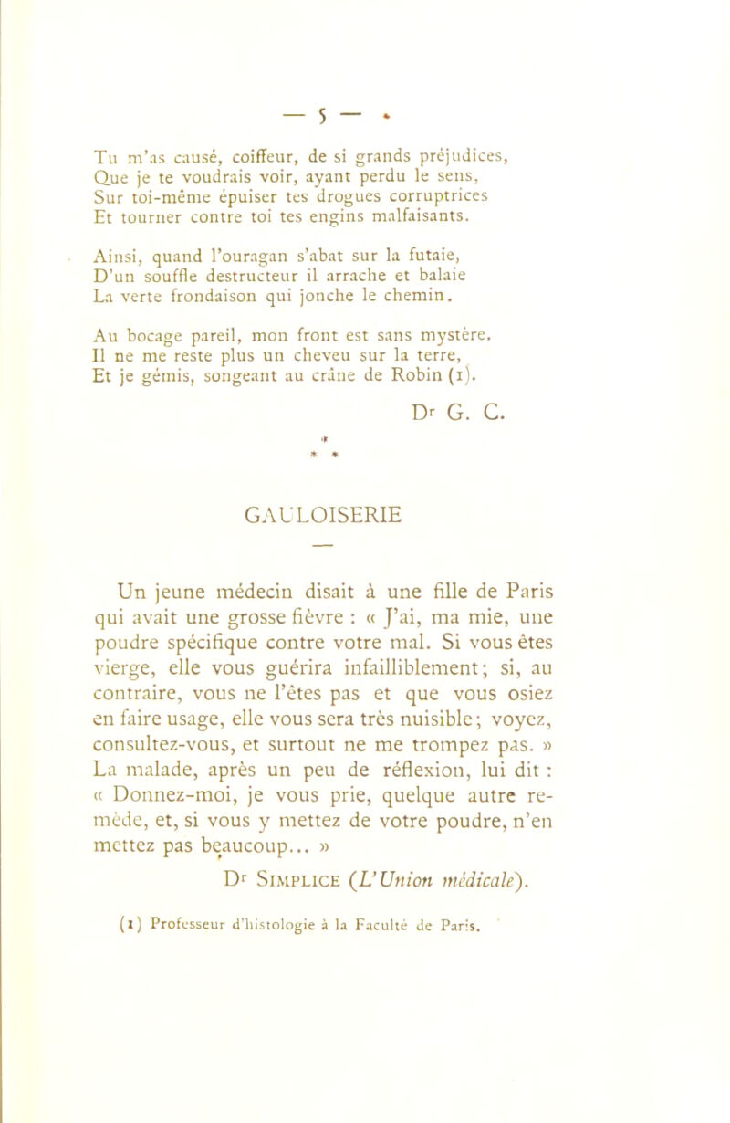 Tu m'as causé, coiffeur, de si grands préjudices, Que je te voudrais voir, ayant perdu le sens, Sur toi-même épuiser tes drogues corruptrices Et tourner contre toi tes engins malfaisants. Ainsi, quand l'ouragan s'abat sur la futaie, D'un souffle destructeur il arrache et balaie La verte frondaison qui jonche le chemin. Au bocage pareil, mon front est sans mystère. Il ne me reste plus un cheveu sur la terre. Et je gémis, songeant au crâne de Robin (i). Dr G. G. GAULOISERIE Un jeune médecin disait à une fille de Paris qui avait une grosse fièvre : « J'ai, ma mie, une poudre spécifique contre votre mal. Si vous êtes viers;e, elle vous guérira infailliblement ; si, au contraire, vous ne l'êtes pas et que vous osiez en faire usage, elle vous sera très nuisible; voyez, consultez-vous, et surtout ne me trompez pas. « La malade, après un peu de réflexion, lui dit : c( Donnez-moi, je vous prie, quelque autre re- mède, et, si vous y mettez de votre poudre, n'en mettez pas be_aucoup... » Dr SiMPLiCE {L'Union médicale). [l] Professeur d'iiisiologie il la Faculté de Paris.