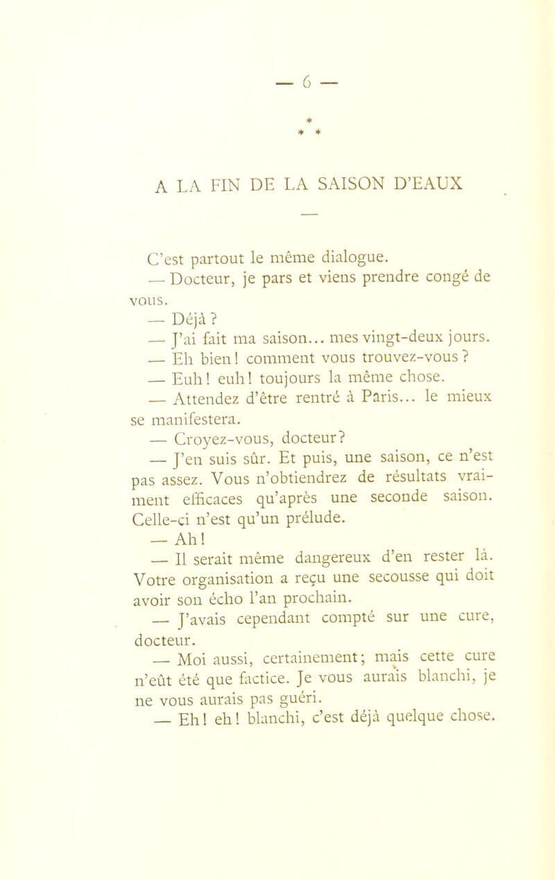 ♦ * A LA FIN DE LA SAISON D'EAUX C'est pai-tout le même dialogue. — Docteur, je pars et viens prendre congé de vous. — Déjà ? — J'ai fait ma saison... mes vingt-deux jours. — Eh bien 1 comment vous trouvez-vous ? — Euh! euhl toujours la même chose. — Attendez d'être rentré à Paris... le mieux se manifestera. — Croyez-vous, docteur? — J'en suis sûr. Et puis, une saison, ce n'est pas assez. Vous n'obtiendrez de résultats vrai- ment efficaces qu'après une seconde saison. Celle-ci n'est qu'un prélude. — Ahl — Il serait même dangereux d'en rester là. Votre organisation a reçu une secousse qui doit avoir son écho l'an prochain. J'avais cependant compté sur une cure, docteur. Moi aussi, certainement; mais cette cure n'eût été que factice. Je vous aurais blanchi, je ne vous aurais pas guéri. — Eh! eh! blanchi, c'est déjà quelque chose.