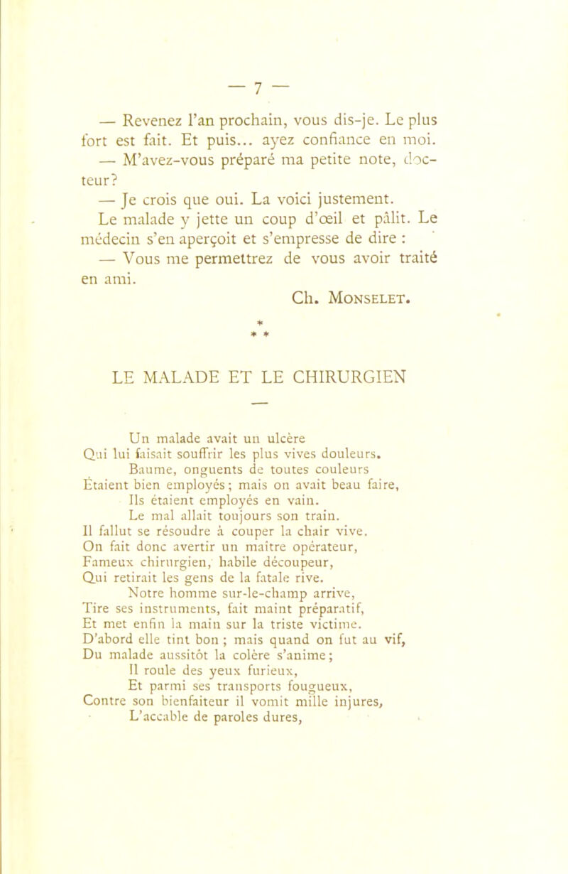 — Revenez l'an prochain, vous dis-je. Le plus fort est foit. Et puis... ayez confiance en moi. —• M'avez-vous préparé ma petite note, doc- teur? —■ Je crois que oui. La voici justement. Le malade y jette un coup d'œil et pâlit. Le médecin s'en aperçoit et s'empresse de dire : — Vous me permettrez de vous avoir traité en ami. Ch. MONSELET. LE M.\LADE ET LE CHIRURGIEN Un malade avait un ulcère Qui lui faisait souffrir les plus vives douleurs. Baume, onguents de toutes couleurs Étaient bien employés; mais ou avait beau faire. Ils étaient employés en vain. Le mal allait toujours son train. Il fallut se résoudre à couper la chair vive. On fait donc avertir un maitre opérateur, Fameux chirurgien, habile découpeur, Qui retirait les gens de la fatale rive. Notre homme sur-le-champ arrive. Tire ses instruments, fait maint préparatif. Et met enfui la main sur la triste victime. D'abord elle tint bon ; mais quand on fut au vif, Du malade aussitôt la colère s'anime ; 11 roule des yeux furieux. Et parmi ses transports fougueux, Contre son bienfaiteur il vomit mille injures. L'accable de paroles dures,