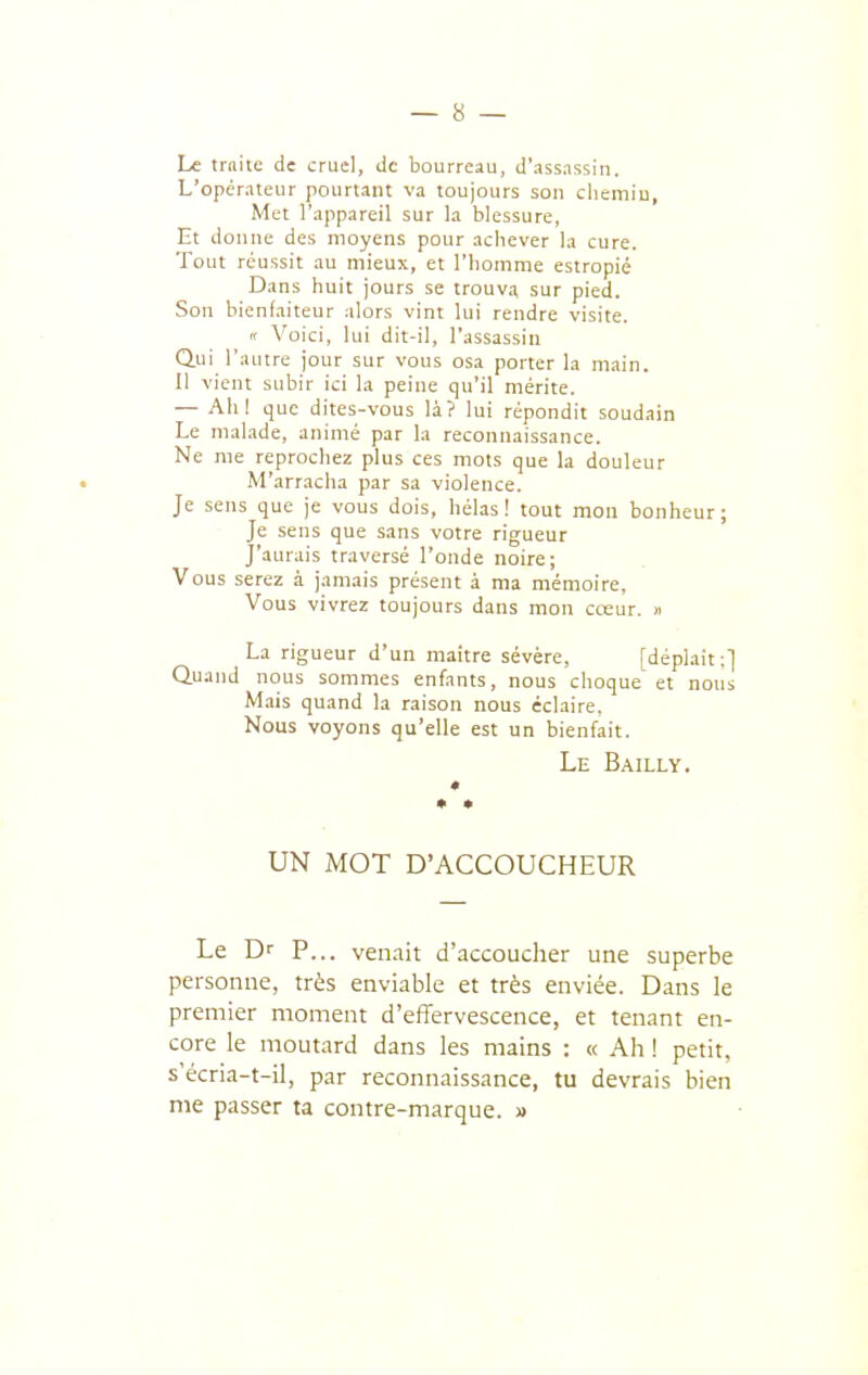 Le traite de cruel, de bourreau, d'assassin. L'opérateur pourtant va toujours son cliemiu. Met l'appareil sur la blessure. Et donne des moyens pour achever la cure. Tout réussit au mieux, et l'homme estropié Dans huit jours se trouva sur pied. Son bienfaiteur alors vint lui rendre visite. « Voici, lui dit-il, l'assassin Qui l'autre jour sur vous osa porter la main. Il vient subir ici la peine qu'il mérite. — Ahl que dites-vous là? lui répondit soudain Le malade, animé par la reconnaissance. Ne me reprochez plus ces mots que la douleur M'arracha par sa violence. Je sens que je vous dois, hélas! tout mon bonheur; Je sens que sans votre rigueur J'aurais traversé l'onde noire; Vous serez à jamais présent à ma mémoire. Vous vivrez toujours dans mon cceur. » La rigueur d'un maître sévère, [déplaît;] Quand nous sommes enfants, nous choque et nous Mais quand la raison nous éclaire, Nous voyons qu'elle est un bienfait. Le Bailly. UN MOT D'ACCOUCHEUR Le Dr P... venait d'accoucher une superbe personne, très enviable et très enviée. Dans le premier moment d'effervescence, et tenant en- core le moutard dans les mains : « Ah ! petit, s'écria-t-il, par reconnaissance, tu devrais bien me passer ta contre-marque. »