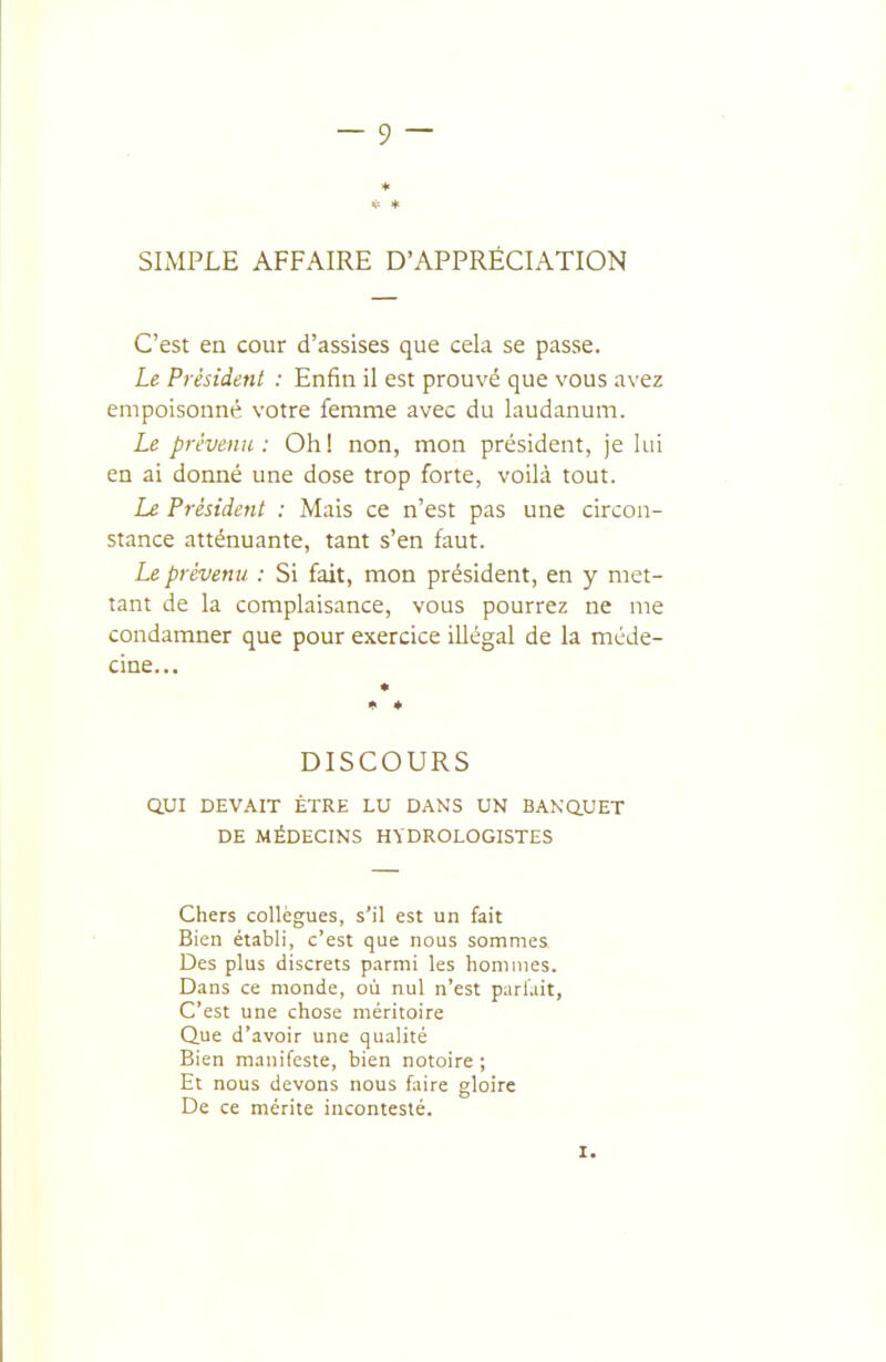 ♦ SIMPLE AFFAIRE D'APPRÉCIATION C'est en cour d'assises que cela se passe. Le Président : Enfin il est prouvé que vous avez empoisonné votre femme avec du laudanum. Le prévenu: Oh! non, mon président, je lui en ai donné une dose trop forte, voilà tout. Le Président : Mais ce n'est pas une circon- stance atténuante, tant s'en faut. Le prévenu : Si fait, mon président, en y met- tant de la complaisance, vous pourrez ne me condamner que pour exercice illégal de la méde- cine... * ♦ DISCOURS QUI DEV.\IT ETRE LU DANS UN BANaUET DE MÉDECINS HYDROLOGISTES Chers collègues, s'il est un fait Bien établi, c'est que nous sommes Des plus discrets parmi les hommes. Dans ce monde, où nul n'est parlait, C'est une chose méritoire Que d'avoir une qualité Bien manifeste, bien notoire ; Et nous devons nous faire gloire De ce mérite incontesté. I.