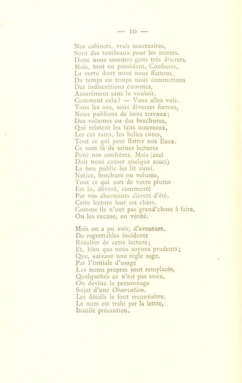 Nos cabinets, vrais sanctuaires, Sont des tombeaux pour les secrets. Donc nous sommes gens très discrets. Mais, tout en possédant, Confrcies, La vertu dont nous nous flattons, De temps en temps nous commettons Des indiscrétions énormes. Assurément sans le vouloir. Comment cela? — Vous allez voir. Tous les ans, sous diverses formes, Nous publions de bons travaux; Des volumes ou des brochures, Qui relatent les faits nouveaux, Les cas rares, les belles cures, Tout ce qui peut flatter nos Eaux. Ce sont là de saines lectures Pour nos confrères. Mais (ceci Doit nous causer quelque souci) Le bon public les lit aussi. Notice, brochure ou volume. Tout ce qui sort de votre plume Est lu, dévoré, commenté Par vos charmants clients d'été. Cette lecture leur est chère. Comme ils n'ont pas grand'chose à faire. On les excuse, eu vérité. Mais on a pu voir, d'aventure, De regrettables incidents Résulter de cette lecture; Et, bien que nous soyons prudents; Q.ue, suivant une règle sage, Par l'initiale d'usage Les noms propres sont remplacés, (Quelquefois ce n'est pas assez. On devine le personnage Sujet d'une Observation. Les détails le font reconnaître. Le nom est trahi par la lettre, Inutile précaution.