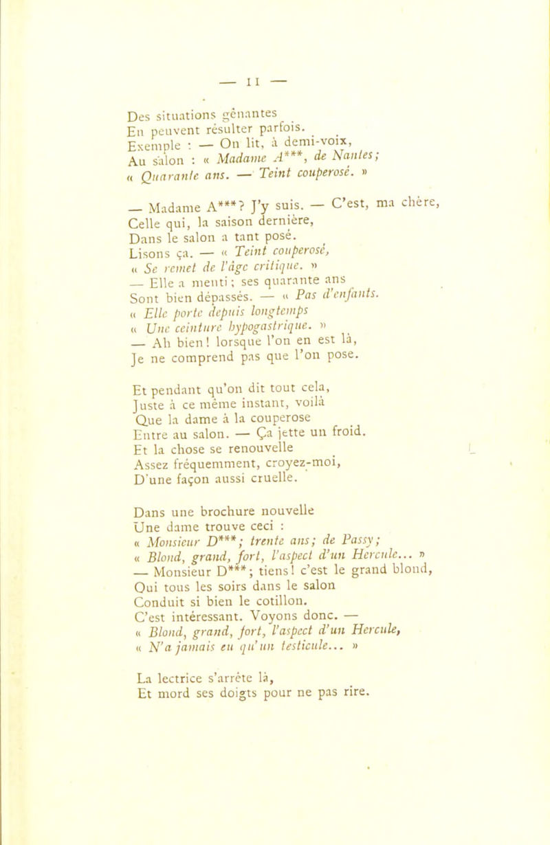 Des situations gênantes En peuvent résulter parfois. £xe,„nle : — On lit, à demi-voix, Au salon : « Madame A'**, de Manies; « Qiiaranle ans. — Teint couperosé. » — Madame A*? J'y suis. — C'est, ma chère. Celle qui, la saison dernière, Dans le salon a tant posé. Lisons ça. — « Teint couperose, « Se remet de l'âge critique. » — Elle a menti; ses quarante ans Sont bien dépassés, —  Pas d'cnjanis. u Elle porte depuis longtemps « Une ceinture hypogastrique. » Ah bien! lorsque l'on en est là. Je ne comprend pas que l'on pose. Et pendant qu'on dit tout cela. Juste à ce même instant, voilà Que la dame à la couperose Entre au salon. — Ça jette un froid. Et la chose se renouvelle Assez fréquemment, croyez-moi, D'une façon aussi cruelle. Dans une brochure nouvelle Une dame trouve ceci : n Monsieur D***; trente ans; de Passy; « Blond, grand, fort, l'aspect d'un Hercule... r> Monsieur D**; tiensI c'est le grand blond, Oui tous les soirs dans le salon Conduit si bien le cotillon. C'est intéressant. Voyons donc. — (( Blond, grand, fort, l'aspect d'un Hercule, (i N'a jamais en qu'un testicule... » La lectrice s'arrête là, Et mord ses doigts pour ne pas rire.