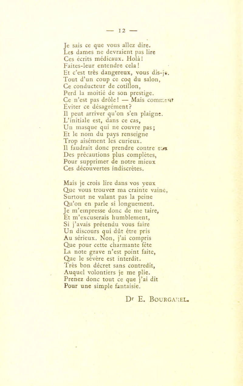 Je sais ce que vous allez dire. Les dames ne devraient pas lire Ces écrits médicaux. Holàl Faites-leur entendre cela! Et c'est très dangereux, vous dis-j«. Tout d'un coup ce coq du salon, Ce conducteur de cotillon, Perd la moitié de son prestige. Ce n'est pas drôle! — Mais comrr.vij» Éviter ce désagrément? Il peut arriver qu'on s'en plaigne. L'initi.ile est, dans ce cas, Un m.asque qui ne couvre pas; Et le nom du pays renseigne Trop aisément les curieux. Il faudrait donc prendre contre Des précautions plus complètes, Pour supprimer de notre mieux Ces découvertes indiscrètes. Mais je crois lire dans vos yeux due vous trouvez ma crainte vainc, Surtout ne valant pas la peine CLu'on en parle si longuement. Je m'empresse donc de me taire. Et m'excuserais humblement, Si j'avais prétendu vous faire Un discours qui dut être pris Au sérieux. Non, j'ai compris Que pour cette charmante fête La note grave n'est point faite, due le sévère est interdit. Très bon décret sans contredit, Auquel volontiers je me plie. Prenez donc tout ce que j'ai dit Pour une simple fantaisie. Dr E. Bourg.\';el.