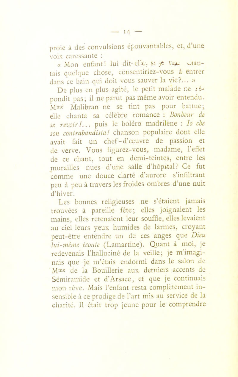 proie à des convulsions épouvantables, et, d'une voix caressante : <( Mon enfant ! lui dit- el'^C; s; )< Va- w^ian- tais quelque chose, conscntiriez-vous à entrer dans ce bain qui doit vous sauver la vie?... « De plus en plus agité, le petit malade ne :i- pondit pas; il ne parut pas même avoir entendu. Mme Malibran ne se tint pas pour battue; elle chanta sa célèbre romance : Bonheur de se revoir!... puis le boléro madrilène : lo che son conlràbandisia! chanson populaire dont elle avait fait un chef-d'œuvre de passion et de verve. Vous figurez-vous, madame, l'effet de ce chant, tout en demi-teintes, entre les murailles nues d'une salle d'hôpital? Ce fut comme une douce clarté d'aurore s'infiltrant peu à peu à travers les froides ombres d'une nuit d'hiver. Les bonnes religieuses ne s'étaient jamais trouvées à pareille fête; elles joignaient les mains, elles retenaient leur souffle, elles levaient au ciel leurs yeux humides de larmes, croyant peut-être entendre un de ces anges que Dieu hd-mêinc écoule (Lamartine). Quant à moi, je redevenais l'halluciné de la veille; je m'imagi- nais que je m'étais endormi dans le salon de M^ de la BouiUerie aux derniers accents de Sémiramide et d'Arsace, et que je continuais mon rêve. Mais l'enfant resta complètement in- sensible à ce prodige de l'art mis au service de la charité. Il était trop jeune pour le comprendre