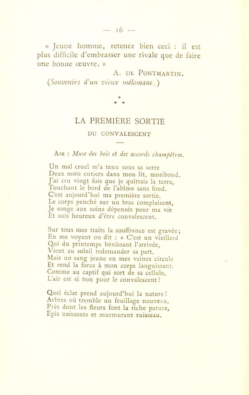 « Jeune homme, retenez bien ceci : il est plus difficile d'embrasser une rivale que de faire une bonne œuvre. » A. DE PONTMAHTIN. (^Souvenirs d'un vieux iiiéloiimne.') LA PREMIÈRE SORTIE DU CONVALESCENT Air : Muse des bois et des accords cliampèlres. Un mal cruel m'a tenu sous sa serre Deux mois entiers dans mon lit, moribond. J'ai cru vingt fois que je quittais la terre, Touchant le bord de l'abime sans fond. C'est aujourd'hui ma première sortie. Le corps penché sur un bras complaisant, Je songe aux soins dépensés pour ma vie £t suis heureux d'être convalescent. Sur tous mes traits la souffrance est gravée; En me voyant on dit : « C'est un vieillard Q.ui du printemps bénissant l'arrivée, Vient au soleil redemander sa part. Mais un sang jeune en mes veines circule Et rend la force à mon corps languissant. Comme au captif qui sort de sa cellule. L'air est si bon pour le convalescent ! Quel éclat prend aujourd'hui la nature 1 Arbres où tremble un feuillage nouve^iu. Près dont les fleurs font la riche parure, Epis naissants et murmurant ruisseau.
