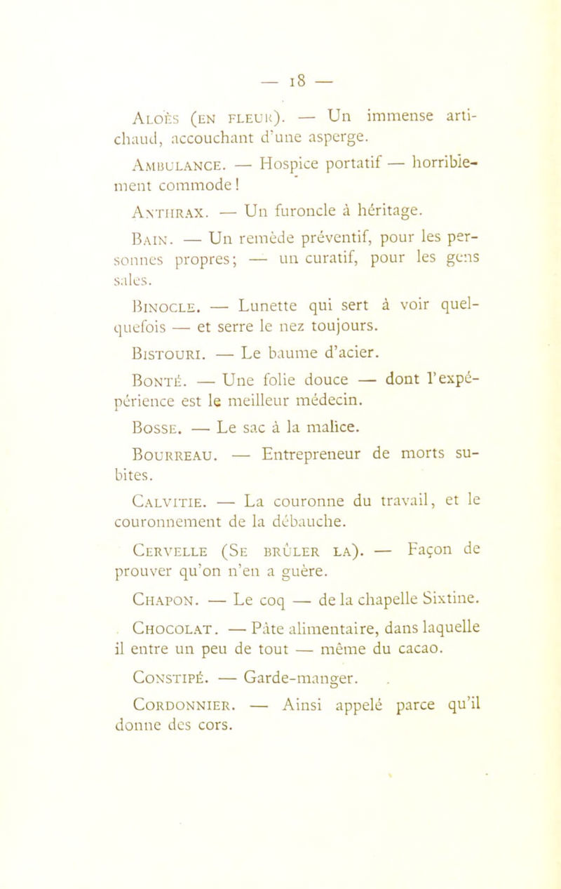 Aloès (en fleur)- — Un immense arti- ch:iud, accouchant d'une asperge. Amuulance. — Hospice portatif — horrible- ment commode ! Anthrax. — Un furoncle à héritage. Bain. — Un remède préventif, pour les per- sonnes propres; — un curatif, pour les gens s.iles. Binocle. — Lunette qui sert à voir quel- quefois —■ et serre le nez toujours. Bistouri. — Le baume d'acier. Bonté. — Une folie douce — dont l'expé- périence est le meilleur médecin. Bosse. — Le sac à la malice. Bourreau. —■ Entrepreneur de morts su- bites. Calvitie. — La couronne du travail, et le couronnement de la débauche. Cervelle (Se brûler l.a). — Façon de prouver qu'on n'en a guère. Chapon. — Le coq — de la chapelle Sixtine. . Chocol.\t. —Pâte alimentaire, dans laquelle il entre un peu de tout — même du cacao. Constipé. — Garde-manger. Cordonnier. — Ainsi appelé parce qu'il donne des cors.