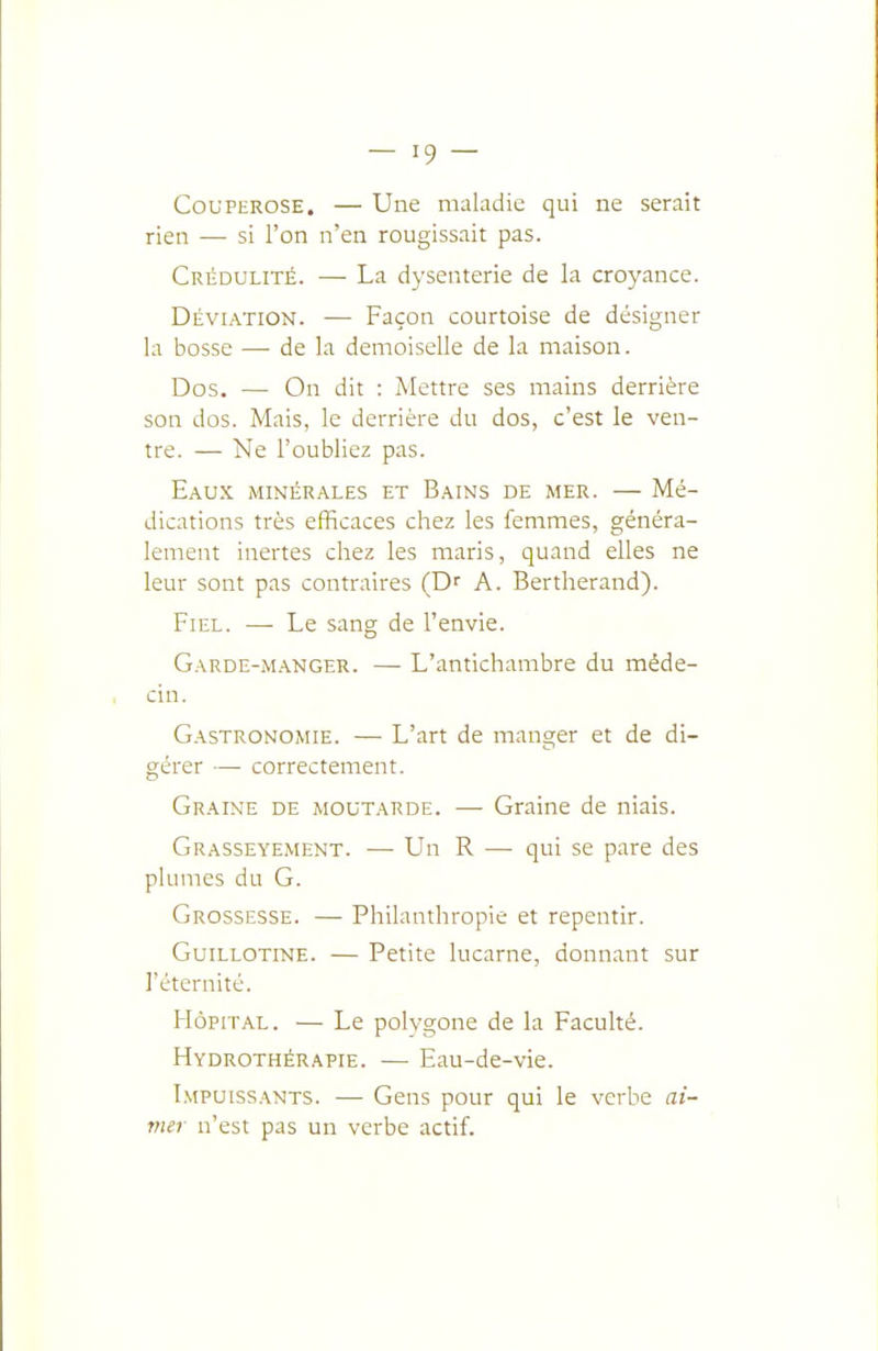 Couperose. — Une maladie qui ne serait rien — si l'on n'en rougissait pas. Crédulité. — La dysenterie de la croyance. Déviation. — Façon courtoise de désigner la bosse — de la demoiselle de la maison. Dos. — On dit : Mettre ses mains derrière son dos. Mais, le derrière du dos, c'est le ven- tre. — Ne l'oubliez pas. Eaux minérales et Bains de mer. — Mé- dications très efficaces chez les femmes, généra- lement inertes chez les maris, quand elles ne leur sont pas contraires ÇD' A. Bertherand). Fiel. — Le sang de l'envie. Garde-m.\nger. — L'antichambre du méde- cin. Gastronomie. — L'art de manger et de di- gérer — correctement. Gr.aine de moutarde. — Graine de niais. Grasseyement. —■ Un R — qui se pare des plumes du G. Grossesse. — Philanthropie et repentir. Guillotine. — Petite lucarne, donnant sur l'éternité. Hôpital. — Le polygone de la Faculté. Hydrothérapie. — Eau-de-vie. Impuissants. — Gens pour qui le verbe ai- me! n'est pas un verbe actif.